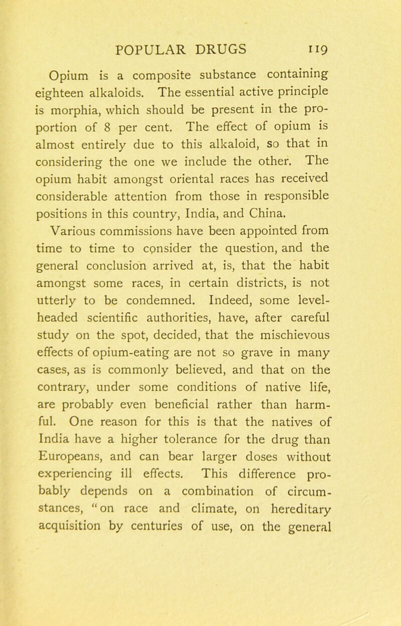 Opium is a composite substance containing eighteen alkaloids. The essential active principle is morphia, which should be present in the pro- portion of 8 per cent. The effect of opium is almost entirely due to this alkaloid, so that in considering the one we include the other. The opium habit amongst oriental races has received considerable attention from those in responsible positions in this country, India, and China. Various commissions have been appointed from time to time to cpnsider the question, and the general conclusion arrived at, is, that the habit amongst some races, in certain districts, is not utterly to be condemned. Indeed, some level- headed scientific authorities, have, after careful study on the spot, decided, that the mischievous effects of opium-eating are not so grave in many cases, as is commonly believed, and that on the contrary, under some conditions of native life, are probably even beneficial rather than harm- ful. One reason for this is that the natives of India have a higher tolerance for the drug than Europeans, and can bear larger doses without experiencing ill effects. This difference pro- bably depends on a combination of circum- stances, “on race and climate, on hereditary acquisition by centuries of use, on the general