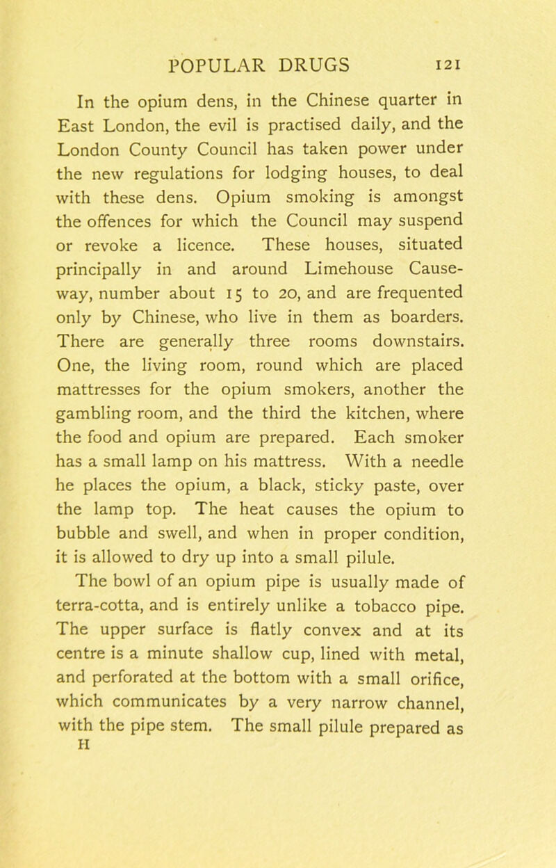 In the opium dens, in the Chinese quarter in East London, the evil is practised daily, and the London County Council has taken power under the new regulations for lodging houses, to deal with these dens. Opium smoking is amongst the offences for which the Council may suspend or revoke a licence. These houses, situated principally in and around Limehouse Cause- way, number about 15 to 20, and are frequented only by Chinese, who live in them as boarders. There are generally three rooms downstairs. One, the living room, round which are placed mattresses for the opium smokers, another the gambling room, and the third the kitchen, where the food and opium are prepared. Each smoker has a small lamp on his mattress. With a needle he places the opium, a black, sticky paste, over the lamp top. The heat causes the opium to bubble and swell, and when in proper condition, it is allowed to dry up into a small pilule. The bowl of an opium pipe is usually made of terra-cotta, and is entirely unlike a tobacco pipe. The upper surface is flatly convex and at its centre is a minute shallow cup, lined with metal, and perforated at the bottom with a small orifice, which communicates by a very narrow channel, with the pipe stem. The small pilule prepared as H