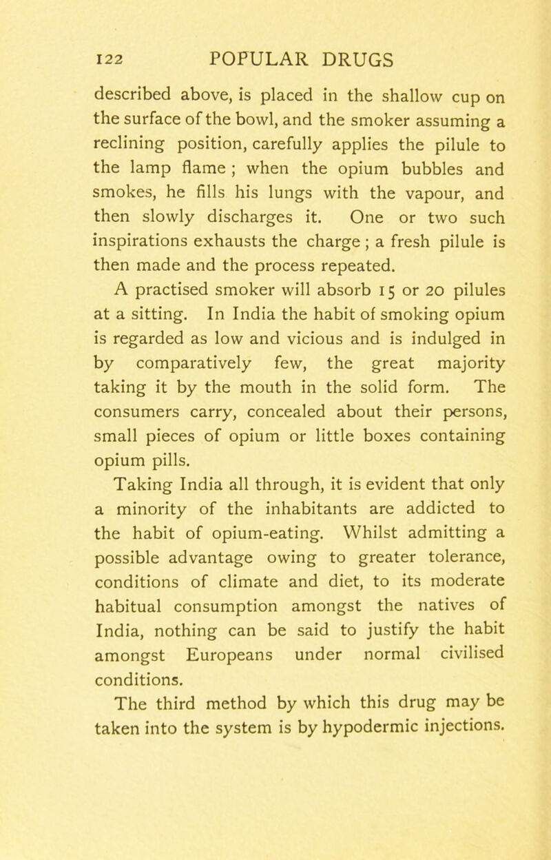 described above, is placed in the shallow cup on the surface of the bowl, and the smoker assuming a reclining position, carefully applies the pilule to the lamp flame ; when the opium bubbles and smokes, he fills his lungs with the vapour, and then slowly discharges it. One or two such inspirations exhausts the charge ; a fresh pilule is then made and the process repeated, A practised smoker will absorb 15 or 20 pilules at a sitting. In India the habit of smoking opium is regarded as low and vicious and is indulged in by comparatively few, the great majority taking it by the mouth in the solid form. The consumers carry, concealed about their persons, small pieces of opium or little boxes containing opium pills. Taking India all through, it is evident that only a minority of the inhabitants are addicted to the habit of opium-eating. Whilst admitting a possible advantage owing to greater tolerance, conditions of climate and diet, to its moderate habitual consumption amongst the natives of India, nothing can be said to justify the habit amongst Europeans under normal civilised conditions. The third method by which this drug may be taken into the system is by hypodermic injections.