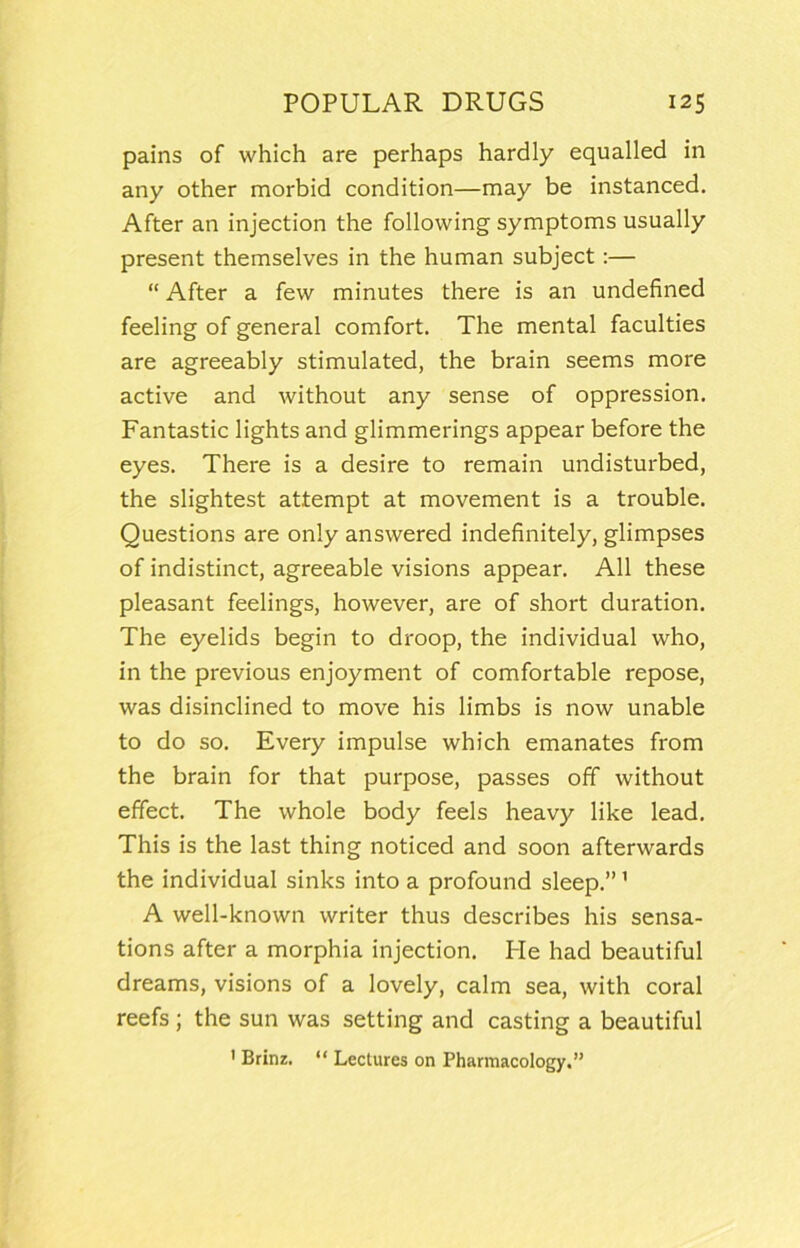 pains of which are perhaps hardly equalled in any other morbid condition—may be instanced. After an injection the following symptoms usually present themselves in the human subject:— “ After a few minutes there is an undefined feeling of general comfort. The mental faculties are agreeably stimulated, the brain seems more active and without any sense of oppression. Fantastic lights and glimmerings appear before the eyes. There is a desire to remain undisturbed, the slightest attempt at movement is a trouble. Questions are only answered indefinitely, glimpses of indistinct, agreeable visions appear. All these pleasant feelings, however, are of short duration. The eyelids begin to droop, the individual who, in the previous enjoyment of comfortable repose, was disinclined to move his limbs is now unable to do so. Every impulse which emanates from the brain for that purpose, passes off without effect. The whole body feels heavy like lead. This is the last thing noticed and soon afterwards the individual sinks into a profound sleep.” ’ A well-known writer thus describes his sensa- tions after a morphia injection. Pie had beautiful dreams, visions of a lovely, calm sea, with coral reefs ; the sun was setting and casting a beautiful ' Brinz. “ Lectures on Pharmacology.”