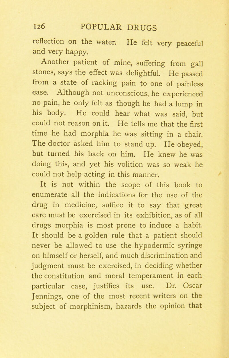 reflection on the water. He felt very peaceful and very happy. Another patient of mine, suffering from gall stones, says the effect was delightful. He passed from a state of racking pain to one of painless ease. Although not unconscious, he experienced no pain, he only felt as though he had a lump in his body. He could hear what was said, but could not reason on it. He tells me that the first time he had morphia he was sitting in a chair. The doctor asked him to stand up. He obeyed, but turned his back on him. He knew he was doing this, and yet his volition was so weak he could not help acting in this manner. It is not within the scope of this book to enumerate all the indications for the use of the drug in medicine, suffice it to say that great care must be exercised in its exhibition, as of all drugs morphia is most prone to induce a habit. It should be a golden rule that a patient should never be allowed to use the hypodermic syringe on himself or herself, and much discrimination and judgment must be exercised, in deciding whether the constitution and moral temperament in each particular case, justifies its use. Dr, Oscar Jennings, one of the most recent writers on the subject of morphinism, hazards the opinion that