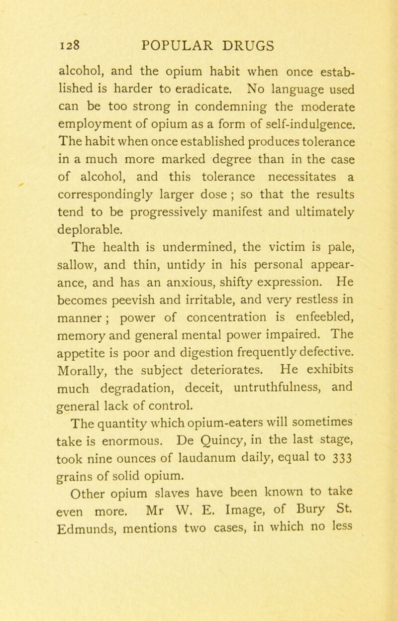 alcohol, and the opium habit when once estab- lished is harder to eradicate. No language used can be too strong in condemning the moderate employment of opium as a form of self-indulgence. The habit when once established produces tolerance in a much more marked degree than in the case of alcohol, and this tolerance necessitates a correspondingly larger dose ; so that the results tend to be progressively manifest and ultimately deplorable. The health is undermined, the victim is pale, sallow, and thin, untidy in his personal appear- ance, and has an anxious, shifty expression. He becomes peevish and irritable, and very restless in manner; power of concentration is enfeebled, memory and general mental power impaired. The appetite is poor and digestion frequently defective. Morally, the subject deteriorates. He exhibits much degradation, deceit, untruthfulness, and general lack of control. The quantity which opium-eaters will sometimes take is enormous. De Quincy, in the last stage, took nine ounces of laudanum daily, equal to 333 grains of solid opium. Other opium slaves have been known to take even more. Mr W. E. Image, of Bury St. Edmunds, mentions two cases, in which no less