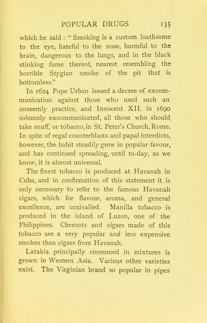 which he said ; “ Smoking is a custom loathsome to the eye, hateful to the nose, harmful to the brain, dangerous to the lungs, and in the black stinking fume thereof, nearest resembling the horrible Stygian smoke of the pit that is bottomless.” In 1624 Pope Urban issued a decree of excom- munication against those who used such an unseemly practice, and Innocent XII. in 1690 solemnly excommunicated, all those who should, take snuff, or tobacco, in St. Peter’s Church, Rome. In spite of regal counterblasts and papal interdicts, however, the habit steadily grew in popular favour, and has continued spreading, until to-day, as we know, it is almost universal. The finest tobacco is produced at Havanah in Cuba, and in confirmation of this statement it is only necessary to refer to the famous Havanah cigars, which for flavour, aroma, and general excellence, are unrivalled. Manilla tobacco is produced in the island of Luzon, one of the Philippines. Cheroots and cigars made of this tobacco are a very popular and less expensive smokes than cigars from Havanah. Latakia principally consumed in mixtures is grown in Western Asia. Various other varieties exist. The Virginian brand so popular in pipes