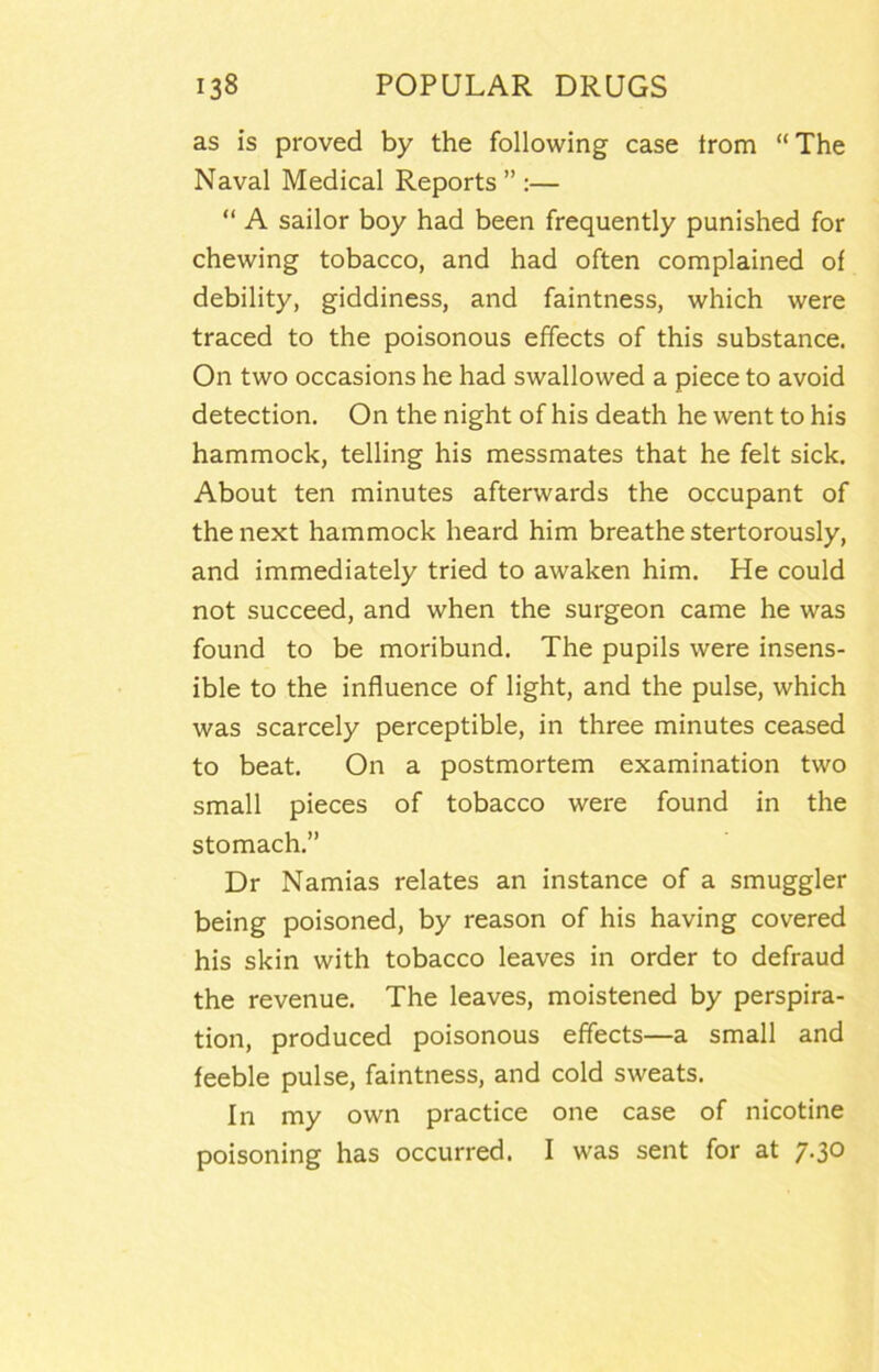 as is proved by the following case trom “The Naval Medical Reports ” :— “ A sailor boy had been frequently punished for chewing tobacco, and had often complained of debility, giddiness, and faintness, which were traced to the poisonous effects of this substance. On two occasions he had swallowed a piece to avoid detection. On the night of his death he went to his hammock, telling his messmates that he felt sick. About ten minutes afterwards the occupant of the next hammock heard him breathe stertorously, and immediately tried to awaken him. He could not succeed, and when the surgeon came he was found to be moribund. The pupils were insens- ible to the influence of light, and the pulse, which was scarcely perceptible, in three minutes ceased to beat. On a postmortem examination two small pieces of tobacco were found in the stomach.” Dr Namias relates an instance of a smuggler being poisoned, by reason of his having covered his skin with tobacco leaves in order to defraud the revenue. The leaves, moistened by perspira- tion, produced poisonous effects—a small and feeble pulse, faintness, and cold sweats. In my own practice one case of nicotine poisoning has occurred. I was sent for at