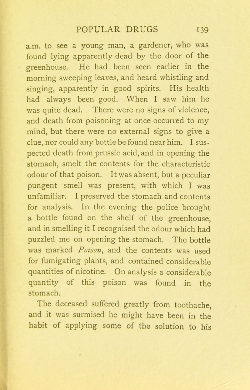 a.m. to see a young man, a gardener, who was found lying apparently dead by the door of the greenhouse. He had been seen earlier in the morning sweeping leaves, and heard whistling and singing, apparently in good spirits. His health had always been good. When I saw him he was quite dead. There were no signs of violence, and death from poisoning at once occurred to my mind, but there were no external signs to give a clue, nor could any bottle be found near him. I sus- pected death from prussic acid, and in opening the stomach, smelt the contents for the characteristic odour of that poison. It was absent, but a peculiar pungent smell was present, with which I was unfamiliar. I preserved the stomach and contents for analysis. In the evening the police brought a bottle found on the shelf of the greenhouse, and in smelling it I recognised the odour which had puzzled me on opening the stomach. The bottle was marked Poison, and the contents was used for fumigating plants, and contained considerable quantities of nicotine. On analysis a considerable quantity of this poison was found in the stomach. The deceased suffered greatly from toothache, and it was surmised he might have been in the habit of applying some of the solution to his