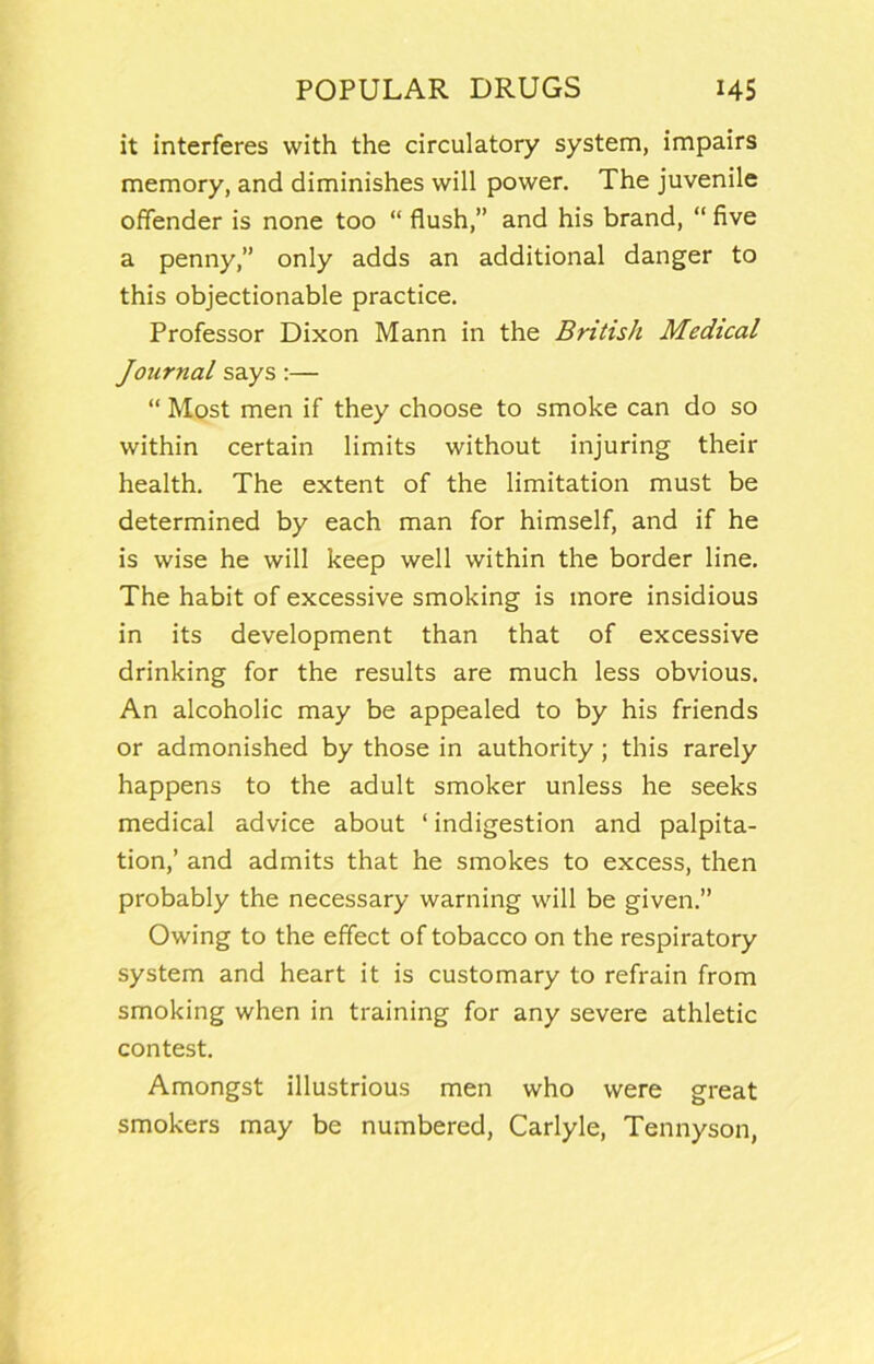 it interferes with the circulatory system, impairs memory, and diminishes will power. The juvenile offender is none too “ flush,” and his brand, “ five a penny,” only adds an additional danger to this objectionable practice. Professor Dixon Mann in the British Medical Journal says:— “ Most men if they choose to smoke can do so within certain limits without injuring their health. The extent of the limitation must be determined by each man for himself, and if he is wise he will keep well within the border line. The habit of excessive smoking is more insidious in its development than that of excessive drinking for the results are much less obvious. An alcoholic may be appealed to by his friends or admonished by those in authority; this rarely happens to the adult smoker unless he seeks medical advice about ‘ indigestion and palpita- tion,’ and admits that he smokes to excess, then probably the necessary warning will be given.” Owing to the effect of tobacco on the respiratory system and heart it is customary to refrain from smoking when in training for any severe athletic contest. Amongst illustrious men who were great smokers may be numbered, Carlyle, Tennyson,