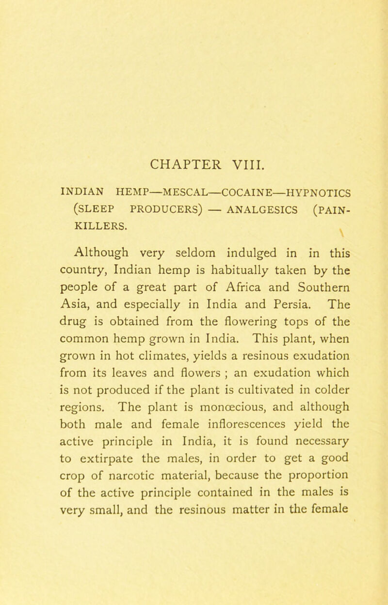 INDIAN HEMP—MESCAL—COCAINE—HYPNOTICS (SLEEP PRODUCERS) — ANALGESICS (PAIN- KILLERS. ^ Although very seldom indulged in in this country, Indian hemp is habitually taken by the people of a great part of Africa and Southern Asia, and especially in India and Persia. The drug is obtained from the flowering tops of the common hemp grown in India. This plant, when grown in hot climates, yields a resinous exudation from its leaves and flowers ; an exudation which is not produced if the plant is cultivated in colder regions. The plant is monoecious, and although both male and female inflorescences yield the active principle in India, it is found necessary to extirpate the males, in order to get a good crop of narcotic material, because the proportion of the active principle contained in the males is very small, and the resinous matter in the female