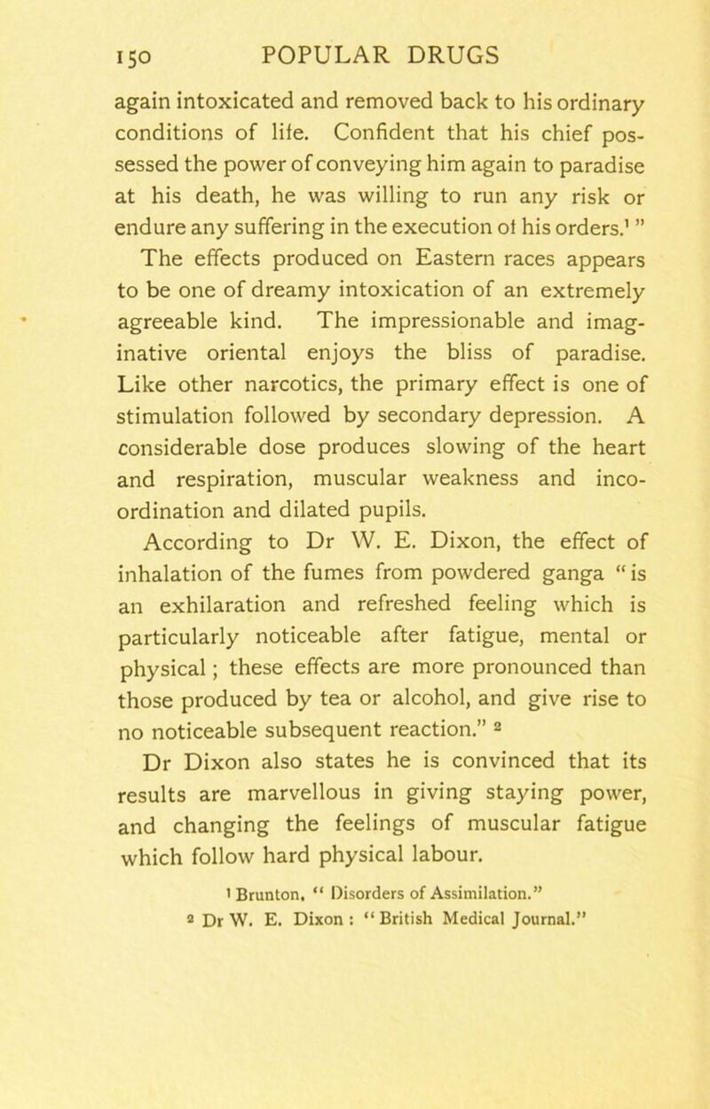 again intoxicated and removed back to his ordinary conditions of life. Confident that his chief pos- sessed the power of conveying him again to paradise at his death, he was willing to run any risk or endure any suffering in the execution of his orders.' ” The effects produced on Eastern races appears to be one of dreamy intoxication of an extremely agreeable kind. The impressionable and imag- inative oriental enjoys the bliss of paradise. Like other narcotics, the primary effect is one of stimulation followed by secondary depression. A considerable dose produces slowing of the heart and respiration, muscular weakness and inco- ordination and dilated pupils. According to Dr W. E. Dixon, the effect of inhalation of the fumes from powdered ganga “ is an exhilaration and refreshed feeling which is particularly noticeable after fatigue, mental or physical; these effects are more pronounced than those produced by tea or alcohol, and give rise to no noticeable subsequent reaction.” 2 Dr Dixon also states he is convinced that its results are marvellous in giving staying power, and changing the feelings of muscular fatigue which follow hard physical labour. ' Brunton, “ Disorders of Assimilation.” 2 Dr W. E. Dixon: “British Medical Journal.”