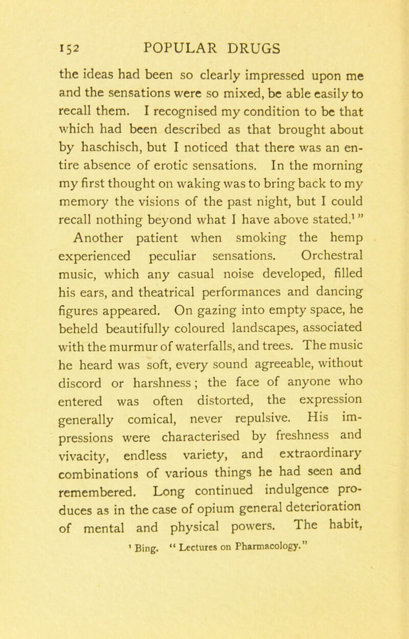 the ideas had been so clearly impressed upon me and the sensations were so mixed, be able easily to recall them. I recognised my condition to be that which had been described as that brought about by haschisch, but I noticed that there was an en- tire absence of erotic sensations. In the morning my first thought on waking was to bring back to my memory the visions of the past night, but I could recall nothing beyond what I have above stated.’ ” Another patient when smoking the hemp experienced peculiar sensations. Orchestral music, which any casual noise developed, filled his ears, and theatrical performances and dancing figures appeared. On gazing into empty space, he beheld beautifully coloured landscapes, associated with the murmur of waterfalls, and trees. The music he heard was soft, every sound agreeable, without discord or harshness; the face of anyone who entered was often distorted, the expression generally comical, never repulsive. His im- pressions were characterised by freshness and vivacity, endless variety, and extraordinary combinations of various things he had seen and remembered. Long continued indulgence pro- duces as in the case of opium general deterioration of mental and physical powers. The habit, ' Bing. “ Lectures on Pharmacology.”
