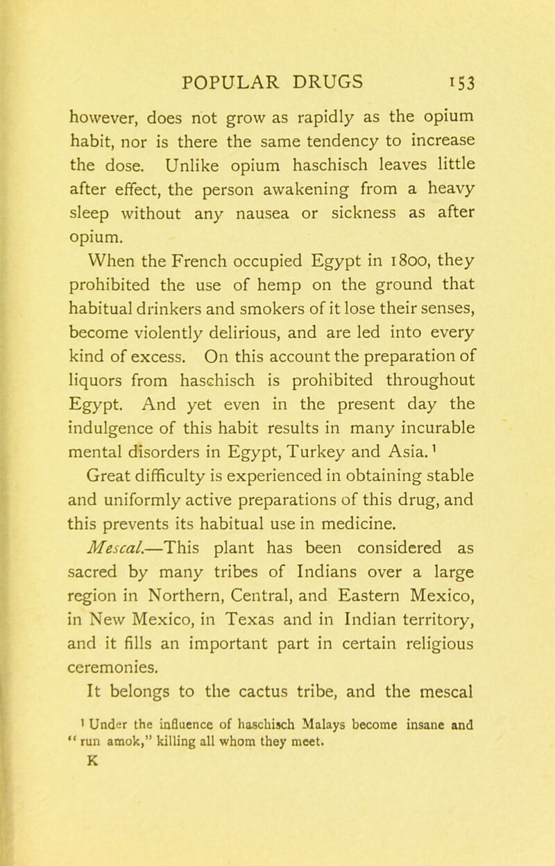 however, does not grow as rapidly as the opium habit, nor is there the same tendency to increase the dose. Unlike opium haschisch leaves little after effect, the person awakening from a heavy sleep without any nausea or sickness as after opium. When the French occupied Egypt in 1800, they prohibited the use of hemp on the ground that habitual drinkers and smokers of it lose their senses, become violently delirious, and are led into every kind of excess. On this account the preparation of liquors from haschisch is prohibited throughout Egypt. And yet even in the present day the indulgence of this habit results in many incurable mental disorders in Egypt, Turkey and Asia.’ Great difficulty is experienced in obtaining stable and uniformly active preparations of this drug, and this prevents its habitual use in medicine. Mescal.—This plant has been considered as sacred by many tribes of Indians over a large region in Northern, Central, and Eastern Mexico, in New Mexico, in Texas and in Indian territory, and it fills an important part in certain religious ceremonies. It belongs to the cactus tribe, and the mescal ' Under the influence of haschisch Malays become insane and “ run amok,” killing all whom they meet. K