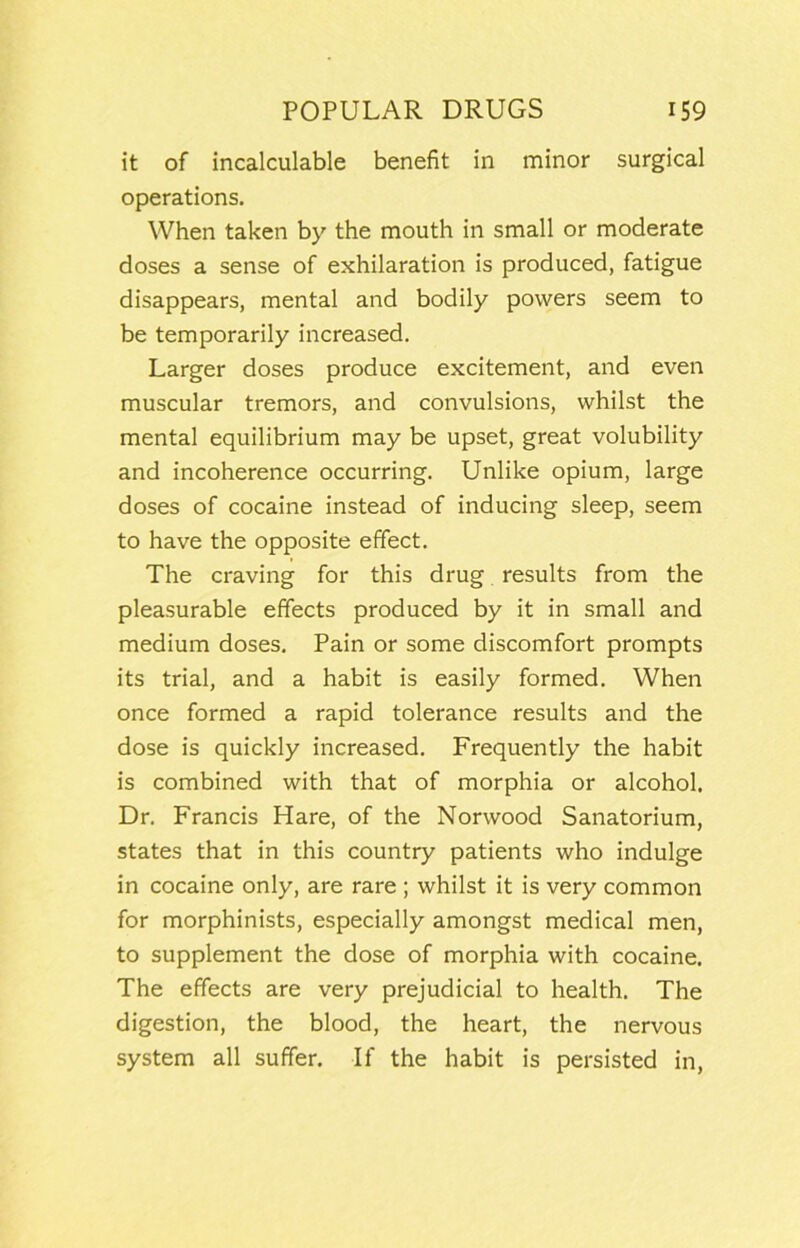 it of incalculable benefit in minor surgical operations. When taken by the mouth in small or moderate doses a sense of exhilaration is produced, fatigue disappears, mental and bodily powers seem to be temporarily increased. Larger doses produce excitement, and even muscular tremors, and convulsions, whilst the mental equilibrium may be upset, great volubility and incoherence occurring. Unlike opium, large doses of cocaine instead of inducing sleep, seem to have the opposite effect. The craving for this drug, results from the pleasurable effects produced by it in small and medium doses. Pain or some discomfort prompts its trial, and a habit is easily formed. When once formed a rapid tolerance results and the dose is quickly increased. Frequently the habit is combined with that of morphia or alcohol. Dr. Francis Hare, of the Norwood Sanatorium, states that in this country patients who indulge in cocaine only, are rare ; whilst it is very common for morphinists, especially amongst medical men, to supplement the dose of morphia with cocaine. The effects are very prejudicial to health. The digestion, the blood, the heart, the nervous system all suffer. If the habit is persisted in,