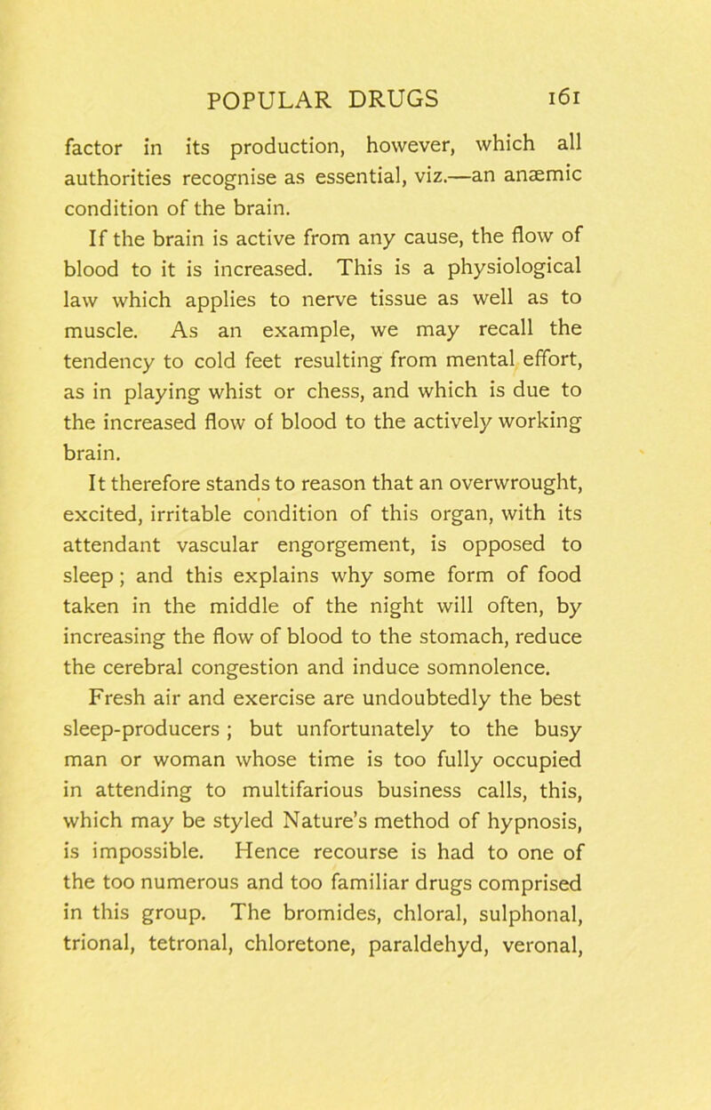 factor in its production, however, which all authorities recognise as essential, viz.—an anaemic condition of the brain. If the brain is active from any cause, the flow of blood to it is increased. This is a physiological law which applies to nerve tissue as well as to muscle. As an example, we may recall the tendency to cold feet resulting from mental effort, as in playing whist or chess, and which is due to the increased flow of blood to the actively working brain. It therefore stands to reason that an overwrought, excited, irritable condition of this organ, with its attendant vascular engorgement, is opposed to sleep; and this explains why some form of food taken in the middle of the night will often, by increasing the flow of blood to the stomach, reduce the cerebral congestion and induce somnolence. Fresh air and exercise are undoubtedly the best sleep-producers ; but unfortunately to the busy man or woman whose time is too fully occupied in attending to multifarious business calls, this, which may be styled Nature’s method of hypnosis, is impossible. Hence recourse is had to one of the too numerous and too familiar drugs comprised in this group. The bromides, chloral, sulphonal, trional, tetronal, chloretone, paraldehyd, veronal.