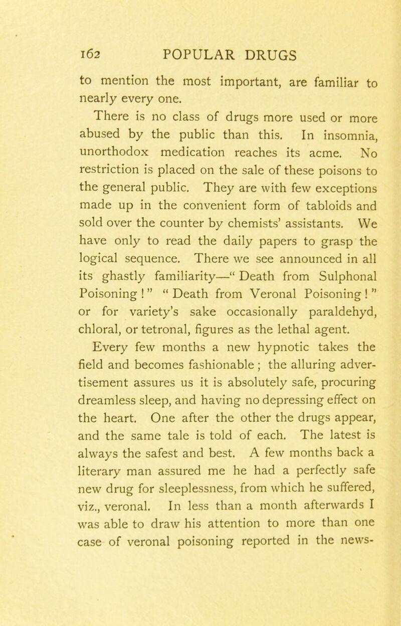 to mention the most important, are familiar to nearly every one. There is no class of drugs more used or more abused by the public than this. In insomnia, unorthodox medication reaches its acme. No restriction is placed on the sale of these poisons to the general public. They are with few exceptions made up in the convenient form of tabloids and sold over the counter by chemists’ assistants. We have only to read the daily papers to grasp the logical sequence. There we see announced in all its ghastly familiarity—“ Death from Sulphonal Poisoning ! ” “ Death from Veronal Poisoning ! ” or for variety’s sake occasionally paraldehyd, chloral, or tetronal, figures as the lethal agent. Every few months a new hypnotic takes the field and becomes fashionable; the alluring adver- tisement assures us it is absolutely safe, procuring dreamless sleep, and having no depressing effect on the heart. One after the other the drugs appear, and the same tale is told of each. The latest is always the safest and best. A few months back a literary man assured me he had a perfectly safe new drug for sleeplessness, from which he suffered, viz., veronal. In less than a month afterwards I was able to draw his attention to more than one case of veronal poisoning reported in the news-