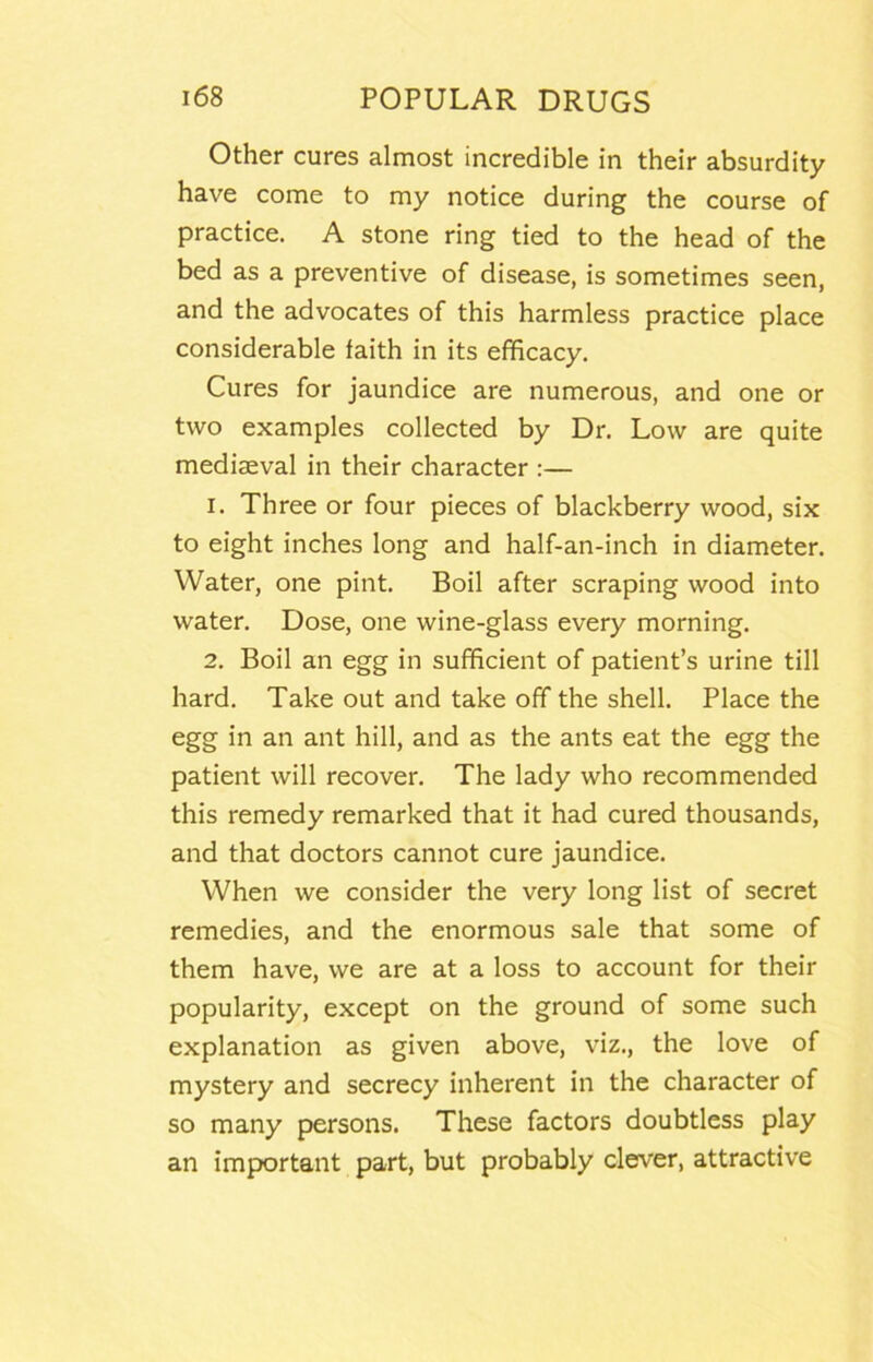 Other cures almost incredible in their absurdity have come to my notice during the course of practice. A stone ring tied to the head of the bed as a preventive of disease, is sometimes seen, and the advocates of this harmless practice place considerable faith in its efficacy. Cures for jaundice are numerous, and one or two examples collected by Dr. Low are quite mediaeval in their character :— 1. Three or four pieces of blackberry wood, six to eight inches long and half-an-inch in diameter. Water, one pint. Boil after scraping wood into water. Dose, one wine-glass every morning. 2. Boil an egg in sufficient of patient’s urine till hard. Take out and take off the shell. Place the egg in an ant hill, and as the ants eat the egg the patient will recover. The lady who recommended this remedy remarked that it had cured thousands, and that doctors cannot cure jaundice. When we consider the very long list of secret remedies, and the enormous sale that some of them have, we are at a loss to account for their popularity, except on the ground of some such explanation as given above, viz., the love of mystery and secrecy inherent in the character of so many persons. These factors doubtless play an important part, but probably clever, attractive