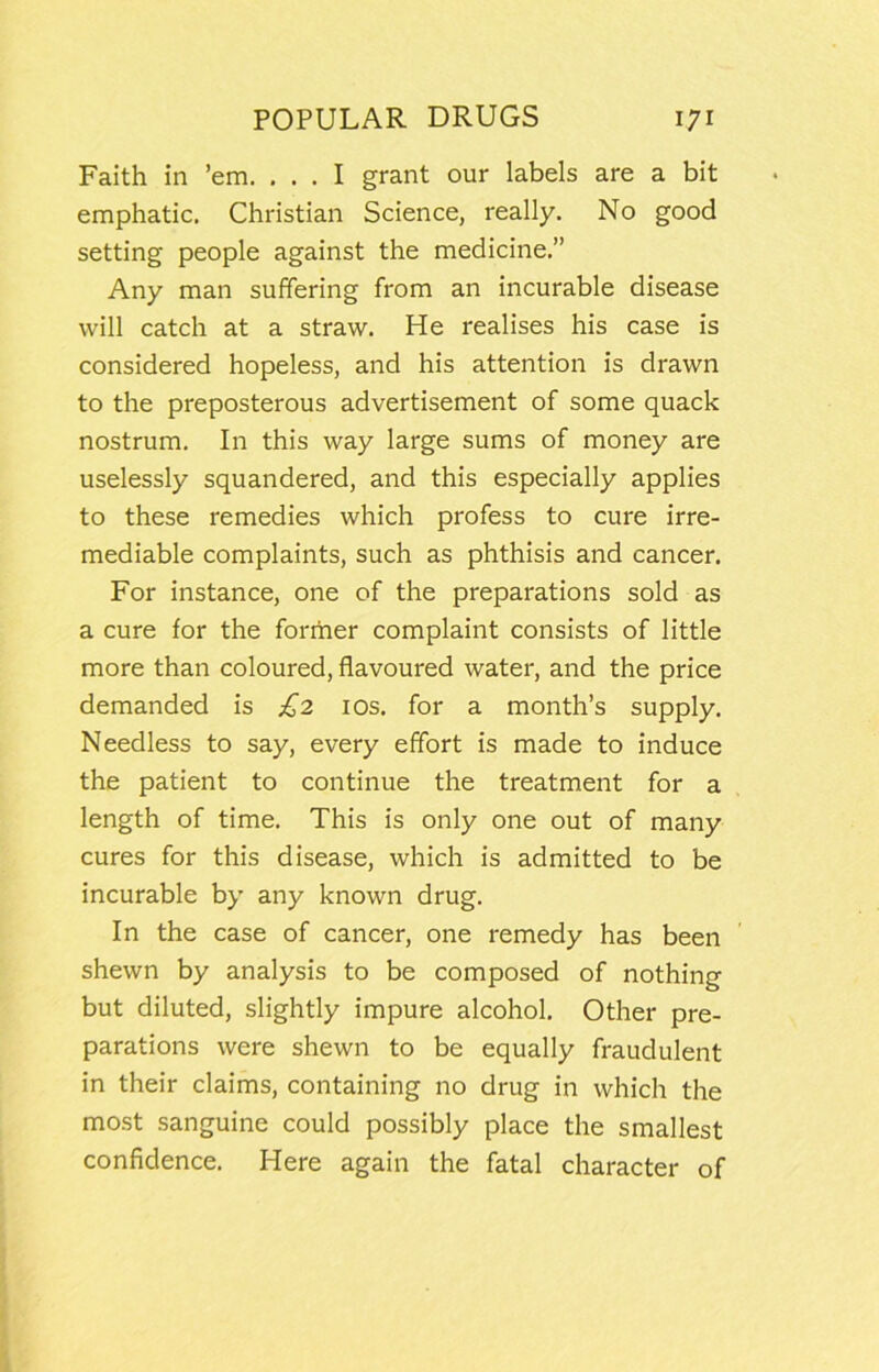 Faith in ’em. ... I grant our labels are a bit emphatic. Christian Science, really. No good setting people against the medicine.” Any man suffering from an incurable disease will catch at a straw. He realises his case is considered hopeless, and his attention is drawn to the preposterous advertisement of some quack nostrum. In this way large sums of money are uselessly squandered, and this especially applies to these remedies which profess to cure irre- mediable complaints, such as phthisis and cancer. For instance, one of the preparations sold as a cure for the forriier complaint consists of little more than coloured, flavoured water, and the price demanded is £2 los. for a month’s supply. Needless to say, every effort is made to induce the patient to continue the treatment for a length of time. This is only one out of many cures for this disease, which is admitted to be incurable by any known drug. In the case of cancer, one remedy has been shewn by analysis to be composed of nothing but diluted, slightly impure alcohol. Other pre- parations were shewn to be equally fraudulent in their claims, containing no drug in which the most sanguine could possibly place the smallest confidence. Here again the fatal character of