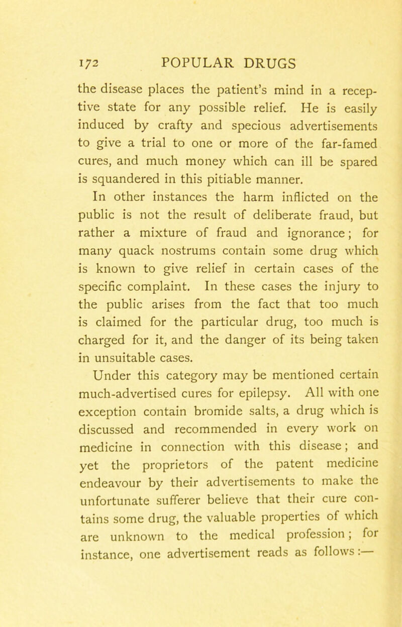 the disease places the patient’s mind in a recep- tive state for any possible relief. He is easily induced by crafty and specious advertisements to give a trial to one or more of the far-famed cures, and much money which can ill be spared is squandered in this pitiable manner. In other instances the harm inflicted on the public is not the result of deliberate fraud, but rather a mixture of fraud and ignorance; for many quack nostrums contain some drug which is known to give relief in certain cases of the specific complaint. In these cases the injury to the public arises from the fact that too much is claimed for the particular drug, too much is charged for it, and the danger of its being taken in unsuitable cases. Under this category may be mentioned certain much-advertised cures for epilepsy. All with one exception contain bromide salts, a drug which is discussed and recommended in every work on medicine in connection with this disease; and yet the proprietors of the patent medicine endeavour by their advertisements to make the unfortunate sufferer believe that their cure con- tains some drug, the valuable properties of which are unknown to the medical profession; for instance, one advertisement reads as follows:—