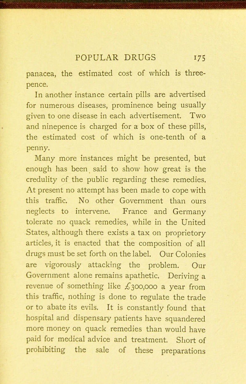 panacea, the estimated cost of which is three- pence. In another instance certain pills are advertised for numerous diseases, prominence being usually given to one disease in each advertisement. Two and ninepence is charged for a box of these pills, the estimated cost of which is one-tenth of a penny. Many more instances might be presented, but enough has been said to show how great is the credulity of the public regarding these remedies. At present no attempt has been made to cope with this traffic. No other Government than ours neglects to intervene. France and Germany tolerate no quack remedies, while in the United States, although there exists a tax on proprietory articles, it is enacted that the composition of all drugs must be set forth on the label. Our Colonies are vigorously attacking the problem. Our Government alone remains apathetic. Deriving a revenue of something like .^300,000 a year from this traffic, nothing is done to regulate the trade or to abate its evils. It is constantly found that hospital and dispensary patients have squandered more money on quack remedies than would have paid for medical advice and treatment. Short of prohibiting the sale of these preparations