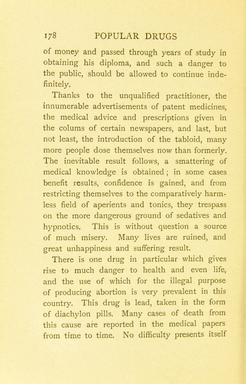 of money and passed through years of study in obtaining his diploma, and such a danger to the public, should be allowed to continue inde- finitely. Thanks to the unqualified practitioner, the innumerable advertisements of patent medicines, the medical advice and prescriptions given in the colums of certain newspapers, and last, but not least, the introduction of the tabloid, many more people dose themselves now than formerly. The inevitable result follows, a smattering of medical knowledge is obtained; in some cases benefit results, confidence is gained, and from restricting themselves to the comparatively harm- less field of aperients and tonics, they trespass on the more dangerous ground of sedatives and hypnotics. This is without question a source of much misery. Many lives are ruined, and great unhappiness and suffering result. There is one drug in particular which gives rise to much danger to health and even life, and the use of which for the illegal purpose of producing abortion is very prevalent in this country. This drug is lead, taken in the form of diachylon pills. Many cases of death from this cause are reported in the medical papers from time to time. No difficulty presents itself