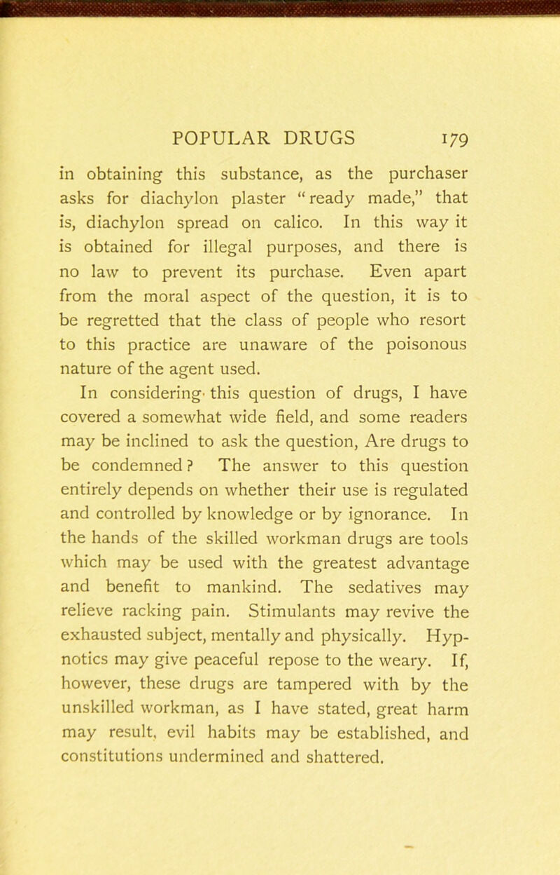 in obtaining this substance, as the purchaser asks for diachylon plaster “ready made,” that is, diachylon spread on calico. In this way it is obtained for illegal purposes, and there is no law to prevent its purchase. Even apart from the moral aspect of the question, it is to be regretted that the class of people who resort to this practice are unaware of the poisonous nature of the agent used. In considering- this question of drugs, I have covered a somewhat wide field, and some readers may be inclined to ask the question. Are drugs to be condemned ? The answer to this question entirely depends on whether their use is regulated and controlled by knowledge or by ignorance. In the hands of the skilled workman drugs are tools which may be used with the greatest advantage and benefit to mankind. The sedatives may relieve racking pain. Stimulants may revive the exhausted subject, mentally and physically. Hyp- notics may give peaceful repose to the weary. If, however, these drugs are tampered with by the unskilled workman, as I have stated, great harm may result, evil habits may be established, and constitutions undermined and shattered.