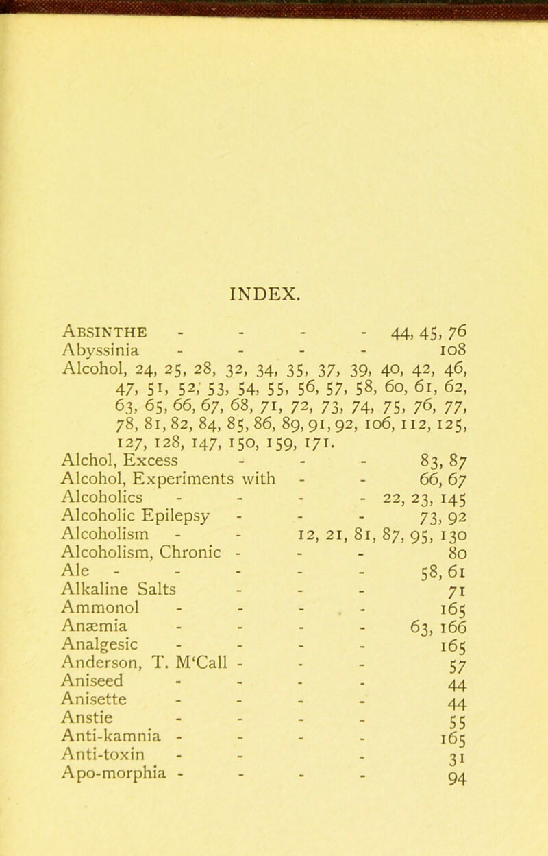 INDEX. Absinthe - - - - 44,45,76 Abyssinia - - - - 108 Alcohol, 24, 25, 28, 32, 34, 35, 37, 39, 40, 42, 46, 47, 51, 52; 53, 54, 55, 5^, 57, 58, 60, 61, 62, 63, 65, 66, 67, 68, 71, 72, 73, 74, 75, 76, 77, 78, 81,82, 84, 85,86, 89,91,92, 106,112,125, 127, 128, 147, 150, 159, 171. Alchol, Excess - - - 83, 87 Alcohol, Experiments with - - 66, 67 Alcoholics - - - - 22, 23, 145 Alcoholic Epilepsy - - - 73^ q2 Alcoholism - - 12,21,81,87,95,130 Alcoholism, Chronic - - - 80 Ale - - - - - 58,61 Alkaline Salts - - - 71 Ammonol - . . . 153 Anaemia - - - - 63, 166 Analgesic . - . . 153 Anderson, T. M'Call - . . 57 Aniseed - _ . . Anisette - - _ . 44 Anstie - - - - 55 Anti-kamnia - - - . jgj Anti-toxin - - - 31 Apo-morphia - - . .