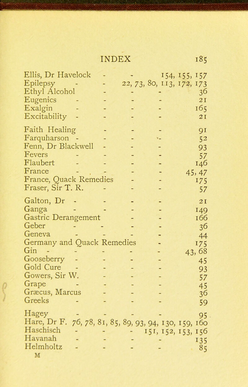 Ellis, Dr Havelock - - 154, 155, 157 Epilepsy - - 22, 73, 80, 1.13, 172, 173 Ethyl Alcohol ... 36 Eugenics - - - - 21 Exalgin - - - - 165 Excitability - - - - 21 Faith Healing - - - 91 Farquharson - - ... 52 Fenn, Dr Blackwell - - - 93 Fevers . . . . 57 Flaubert . . _ . 146 France - , - - - 45,47 France, Quack Remedies - - 175 Fraser, Sir T. R. - - - 57 Galton, Dr - Ganga ... Gastric Derangement Geber ... Geneva ... Germany and Quack Remedies Gin .... Gooseberry ... Gold Cure ... Gowers, Sir W. - - Grape ... Graecus, Marcus Greeks ... 21 149 166 36 44 175 43, 68 45 93 57 45 36 59 Hagey .... 95 Hare, Dr F. 76, 78, 81, 85, 89, 93, 94, 130, 159, 160 Haschisch - - - 15b 152, 153, 156 Havanah - - . . 135 Helmholtz .... 83 M