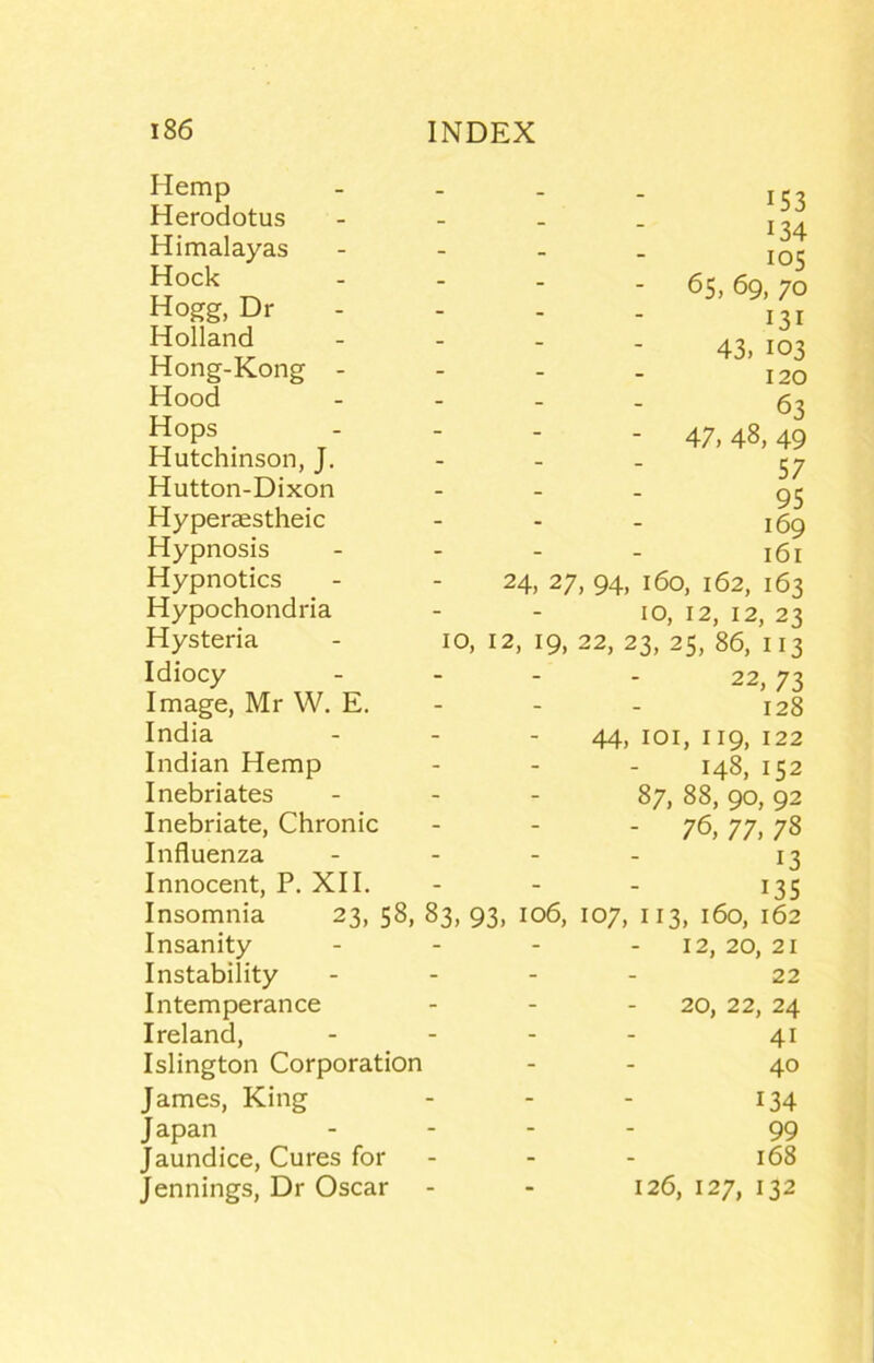 Hemp Herodotus Himalayas Hock Hogg, Dr Holland Hong-Kong - Hood Hops Hutchinson, J. Hutton-Dixon Hyperaestheic Hypnosis Hypnotics Hypochondria Hysteria Idiocy Image, Mr W. E. India Indian Hemp Inebriates Inebriate, Chronic Influenza Innocent, P. XII. Insomnia 23, 58, Insanity Instability Intemperance Ireland, Islington Corporation James, King J apan Jaundice, Cures for Jennings, Dr Oscar IS3 134 los - 65, 69, 70 131 43, 103 120 63 - 47, 48, 49 57 95 169 161 24, 27, 94, 160, 162, 163 10, 12, 12, 23 10, 12, 19, 22, 23, 25, 86, 113 22, 73 128 44,101,119,122 148, 152 87, 88, 90, 92 - 76, 77, 78 13 135 83, 93, 106, 107, 113, 160, 162 12, 20, 21 22 20, 22, 24 41 40 134 99 168 126, 127, 132