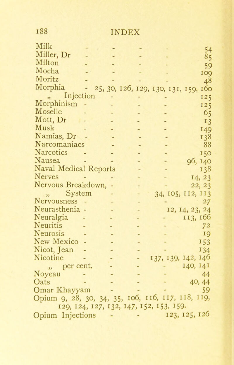 Milk Miller, Dr - Milton Mocha Moritz Morphia - 25, 30, i „ Injection Morphinism - Moselle Mott, Dr - Musk Namias, Dr - Narcomaniacs Narcotics Nausea Naval Medical Reports Nerves Nervous Breakdown, - „ System Nervousness - Neurasthenia - Neuralgia Neuritis Neurosis New Mexico - Nicot, Jean Nicotine „ per cent, Noyeau Oats Omar Khayyam Opium 9, 28, 30, 34, 35, 129, 124, 127, 132, Opium Injections 54 85 59 109 48 26, 129, 130, 131, 159, 160 125 125 65 13 149 138 88 150 96, 140 138 14. 23 22, 23 34,105,112,113 27 12,14,23,24 113,166 72 19 153 134 - 137. 139, 142, 146 140, 141 44 40, 44 59 106, 116, 117, 118, 119, 147. 152, 153. 159- 123, 125, 126