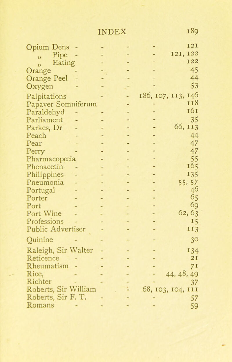 Opium Dens - - - - ^2i „ Pipe - - - - 121, 122 „ Eating - - ■ 122 Orange - - - - 45 Orange Peel - - - - 44 Oxygen - - - - 53 Palpitations - - i86, 107, 113, 146 Papaver Somniferum - - Paraldehyd - - - - 161 Parliament - - - - 35 Parkes, Dr - - - - 66, 113 Peach ... - 44 Pear . . - - 47 Perry . . - - 47 Pharmacopoeia - - - 55 Phenacetin - - - - 165 Philippines - - - - I35 Pneumonia - - - - 55> 57 Portugal - - - - 46 Porter . . - - 65 Port - . - - 69 Port Wine - - - - 62,63 Professions - - - - 15 Public Advertiser - - - 113 Quinine ... - 30 Raleigh, Sir Walter - - - 134 Reticence - - - - 21 Rheumatism - - - - 71 Rice, - - - - 44,48,49 Richter .... 37 Roberts, Sir William - 68, 103, 104, nr Roberts, Sir F. T. - - - 57 Romans .... 59