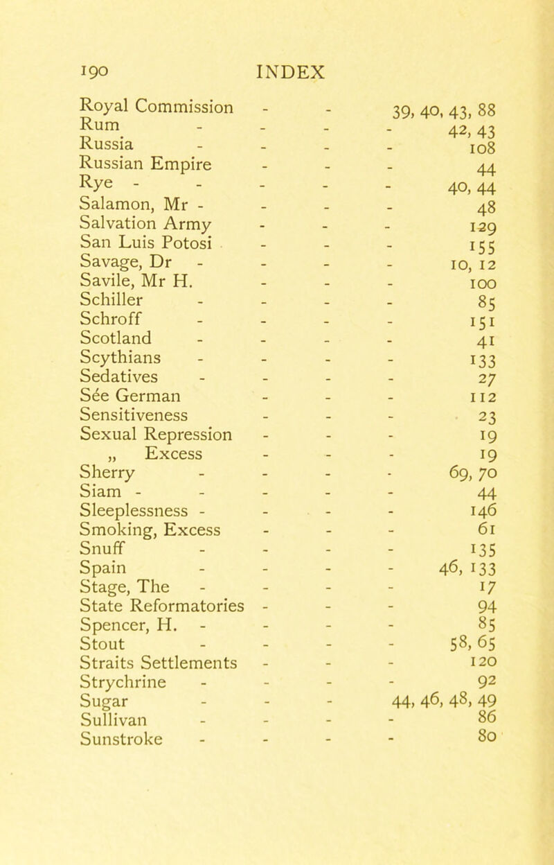 Royal Commission Rum Russia Russian Empire Rye - - - Salamon, Mr - Salvation Army San Luis Potosi Savage, Dr - Savile, Mr H. Schiller Schroff Scotland Scythians Sedatives See German Sensitiveness Sexual Repression „ Excess Sherry Siam - - - Sleeplessness - Smoking, Excess SnufF Spain Stage, The State Reformatories - Spencer, H. - Stout Straits Settlements Strychrine Sugar Sullivan Sunstroke 39, 40, 43, 88 42, 43 108 44 40, 44 48 129 155 10, 12 100 85 151 41 133 27 112 23 19 19 69, 70 44 146 61 135 46, 133 17 94 85 58, 65 120 92 44, 46, 48, 49 86 80