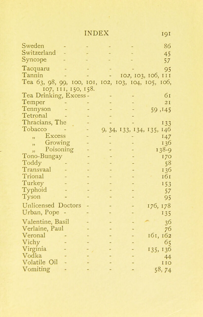 102, 86 45 57 95 102, 103, 106, III 103, 104, los, 106, Sweden Switzerland Syncope Tacquaru Tannin Tea 63, 98, 99, 100, loi 107, III, 150, 158. Tea Drinking, Excess- Temper Tennyson Tetronal Thracians, The Tobacco „ Excess „ Growing „ Poisoning Tono-Bungay Toddy T ransvaal Trional Turkey Typhoid Tyson Unlicensed Doctors - Urban, Pope - Valentine, Basil Verlaine, Paul Veronal Vichy Virginia Vodka Volatile Oil - Vomiting 61 21 59 ,145 133 9, 34. 133. 134, 135. 146 147 136 138-9 170 58 136 161 153 57 95 176, 178 135 36 76 161, 162 6s 135, 136 44 110 58, 74