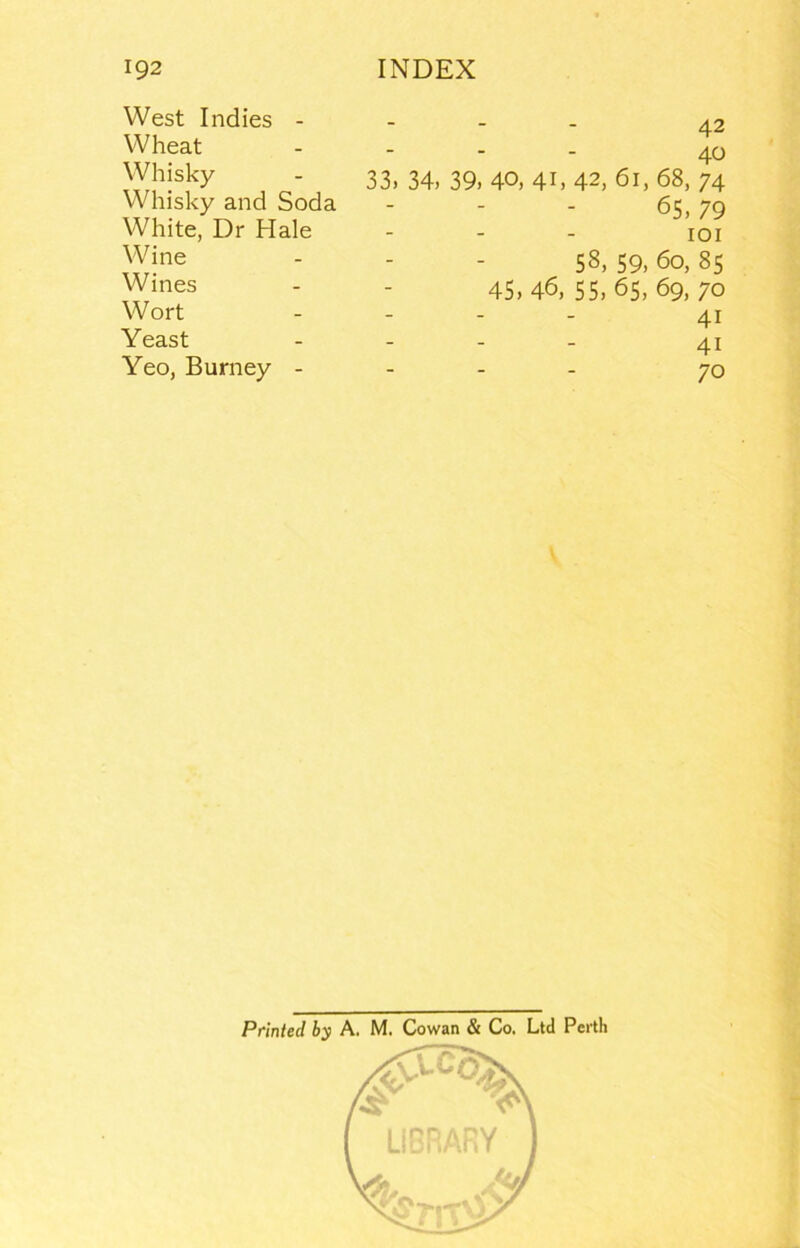 West Indies - Wheat Whisky Whisky and Soda White, Dr Hale Wine Wines Wort Yeast Yeo, Burney - 42 40 33. 34, 39, 40, 41, 42, 61, 68, 74 65, 79 lOI 58, 59, 60, 8s 45,46, 55, 65,69, 70 41 41 70 V Printed by A. M. Cowan & Co. Ltd Perth