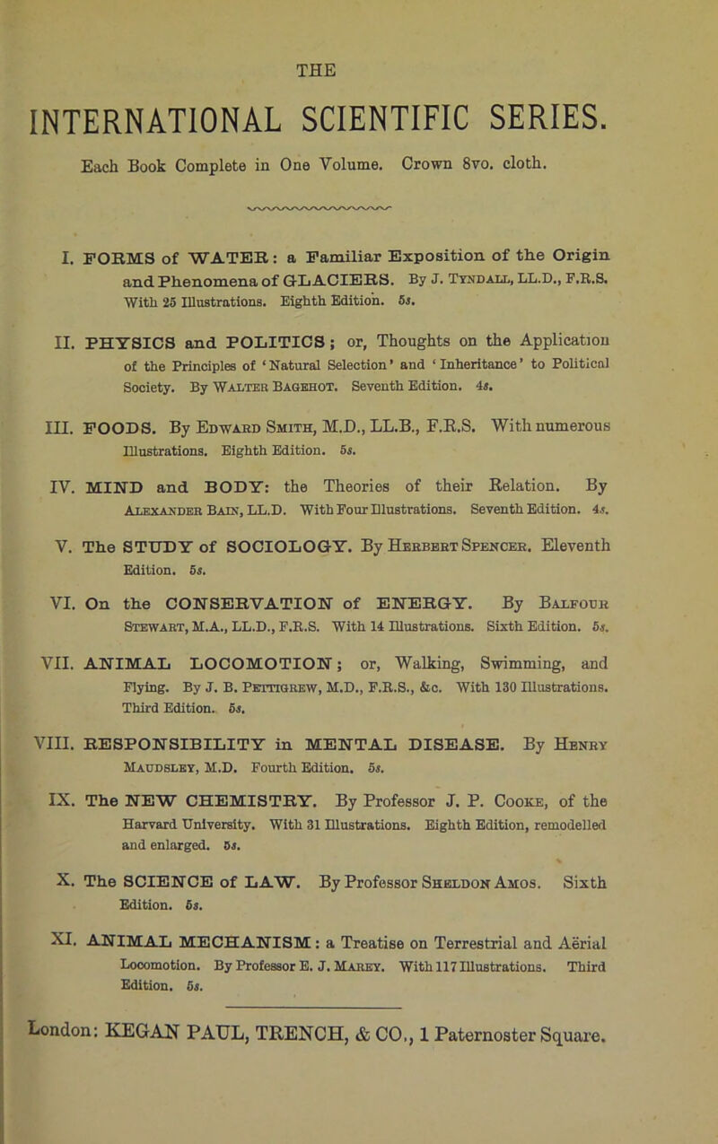 INTERNATIONAL SCIENTIFIC SERIES. Each Book Complete in One Volume. Crown 8vo. cloth. I. FORMS of WATER: a Familiar Exposition of the Origin and Phenomena of GLACIERS. By J. Tyndall, LL.D., F.R.S. With 25 Illustrations. Eighth Edition. 5s. II. PHYSICS and POLITICS; or, Thoughts on the Application of the Principles of ‘Natural Selection* and ‘Inheritance’ to Political Sooiety. By Walter Bagehot. Seventh Edition, is. III. FOODS. By Edward Smith, M.D., LL.B., EJEt.S. With numerous Illustrations. Eighth Edition. 5s. IV. MIND and BODY: the Theories of their Relation. By Alexander Bain, LL.D. With Pour Illustrations. Seventh Edition, is. V. The STUDY of SOCIOLOGY. By Herbert Spencer. Eleventh Edition. 5s. VI. On the CONSERVATION of ENERGY. By Balfour Stewart, M.A., LL.D., F.R.S. With 11 Illustrations. Sixth Edition. 5s. VII. ANIMAL LOCOMOTION; or, Walking, Swimming, and Flying. By J. B. Pettigrew, M.D., F.R.S., &c. With 130 Illustrations. Third Edition. 5s. VIII. RESPONSIBILITY in MENTAL DISEASE. By Henry Haudsley, H.D. Fourth Edition. 5s. IX. The NEW CHEMISTRY. By Professor J. P. Cooke, of the Harvard University. With 31 Illustrations. Eighth Edition, remodelled and enlarged. 8j. % X. The SCIENCE of LAW. By Professor Sheldon Amos. Sixth Edition. 6s. XI. ANIMAL MECHANISM : a Treatise on Terrestrial and Aerial Locomotion. By Professor E. J. Marey. With 117 Illustrations. Third Edition. 5s.