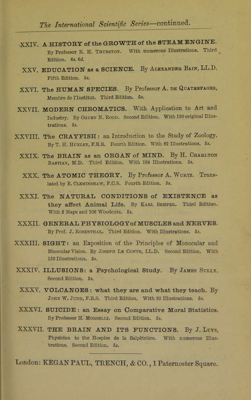 ■XXIV. A HISTORY of tlie GROWTH of the STEAM ENGINE. By Professor R. H. Thurston. With numerous Illustrations. Third Edition. 6s. 6 d. XXV. EDUCATION as a SCIENCE. By Alexander Bain, LL.D. Fifth Edition. 5s. XXVI. The HTJMAN SPECIES. By Professor A. de Quatrefages, Membre de 1’Institut. Third Edition. 5s. XXVII. MODERN CHROMATICS. With Application to Art and Industry. By Ogden N. Rood. Second Edition. With 130 original Illus- trations. 5s. XXVIII. The CRAWFISH: an Introduction to the Study of Zoology. By T. H. Huxley, F.R.S. Fourth Edition. With 82 Illustrations. 5s. XXIX. The BRAIN as an ORGAN of MIND. By H. Charlton Bastlan, M.D. Third Edition. With 184 Hlustrations. 5s. XXX. The ATOMIC THEORY. By Professor A. Wurtz. Trans- lated by E. Clemjnshaw, F.C.S. Fourth Edition. 5s. XXXI. The NATURAE CONDITIONS of EXISTENCE as they affect Animal Life. By Karl Semper. Third Edition. With 2 Maps and 10G Woodcuts. 5s. XXXII. GENERAL PHYSIOLOGYof MUSCLES and NERVES. By Prof. J. Rosenthal. Third Edition. With Illustrations. 5s. XXXIII. SIGHT: an Exposition of the Principles of Monocular and Binocular Vision. By Joseph Le Conte, LL.D. Second Edition. With 132 Hlustrations. 5s. XXXIV. ILLUSIONS: a Psychological Study. By James Sully. Second Edition. 5s. XXXV. VOLCANOES : -what they are and what they teach. By John W. Judd, F.R.S. Third Edition. With 92 Illustrations. 5s. XXXVI. SUICIDE : an Essay on Comparative Moral Statistics. By Professor H. Morselli. Second Edition. 5s. XXXVII. THE BRAIN AND ITS FUNCTIONS. By J. Luys, Physician to the Hospice de la SalpGtrihrc. With numerous Illus- trations. Second Edition. 5s.