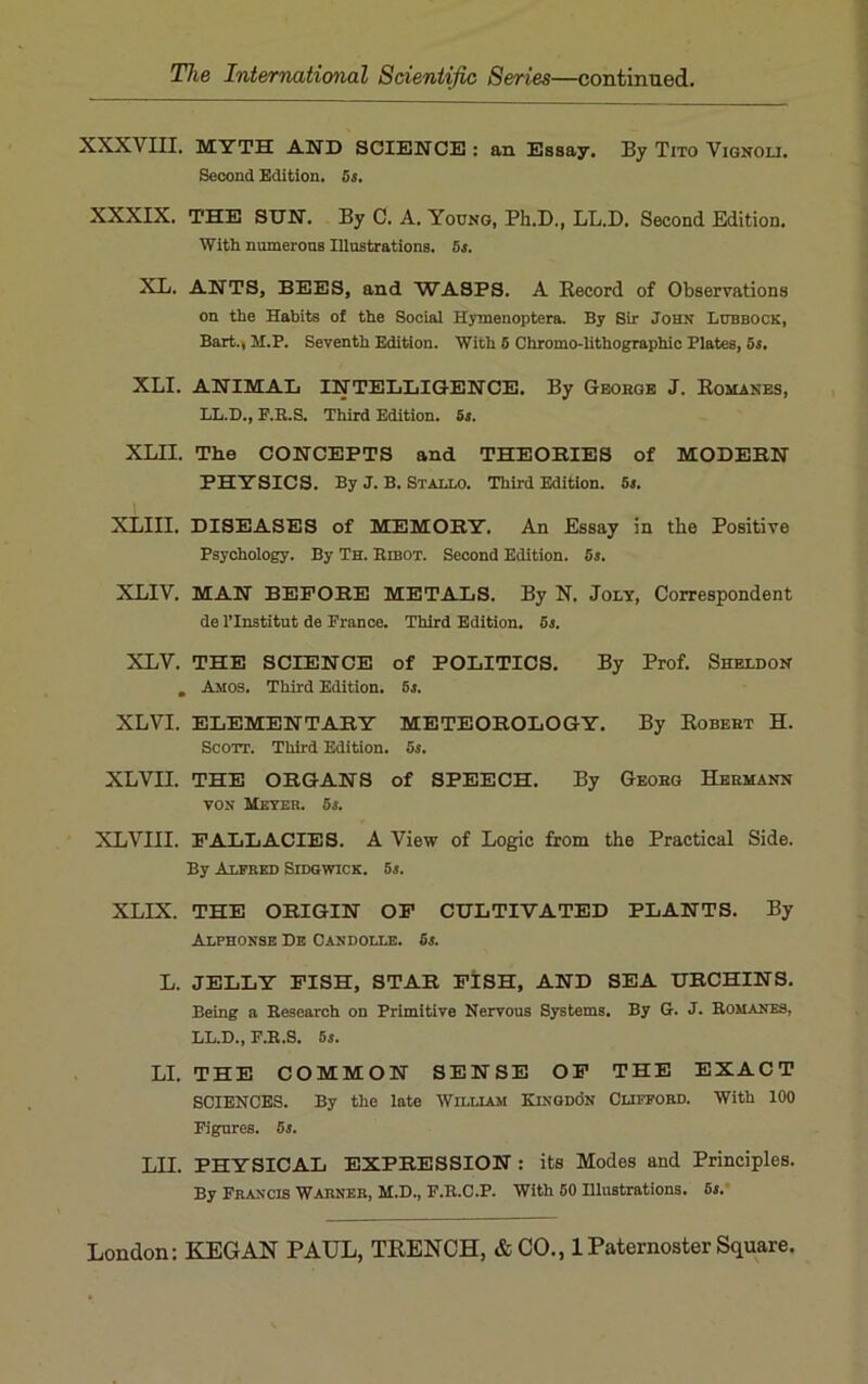 XXXVIII. MYTH AND SCIENCE : an Essay. By Tito Vignou. Second Edition. 5s. XXXIX. THE SUN. By C. A. Young, Ph.D., LL.D. Second Edition. With numerons Illustrations. 5s. XL. ANTS, BEES, and WASPS. A Record of Observations on the Habits of the Social Hymenoptera. By Sir John Lubbock, Bart., M.P. Seventh Edition. With 5 Chromo-lithographic Plates, 5s. XLI. ANIMAL INTELLIGENCE. By George J. Romanes, LL.D., F.B.S. Third Edition. 5s. XLII. The CONCEPTS and THEORIES of MODERN PHYSICS. By J. B. Stallo. Third Edition. 5s. XLIII. DISEASES of MEMORY. An Essay in the Positive Psychology. By Th. Bibot. Second Edition. 6s. XLIV. MAN BEFORE METALS. By N. Joly, Correspondent de l’Institut de France. Third Edition. 5s. XLV. THE SCIENCE of POLITICS. By Prof. Sheldon . Amos. Third Edition. 5s. XLVI. ELEMENTARY METEOROLOGY. By Robert H. Scott. Third Edition. 5s. XLVII. THE ORGANS of SPEECH. By Georg Hermann von Meyer. 5s. XLVIII. FALLACIES. A View of Logic from the Practical Side. By Alfred Sidgwick. 5s. XLIX. THE ORIGIN OF CULTIVATED PLANTS. By Alphonse De Candolle. 6s. L. JELLY FISH, STAR FISH, AND SEA URCHINS. Being a Besearch on Primitive Nervous Systems. By G. J. Bomanes, LL.D., F.B.S. 5s. LI. THE COMMON SENSE OF THE EXACT SCIENCES. By the late William Kingdon Clifford. With 100 Figures. 5s. T.TT PHYSICAL EXPRESSION : its Modes and Principles. By Francis Warner, M.D., F.B.C.P. With 50 Illustrations. 5s.