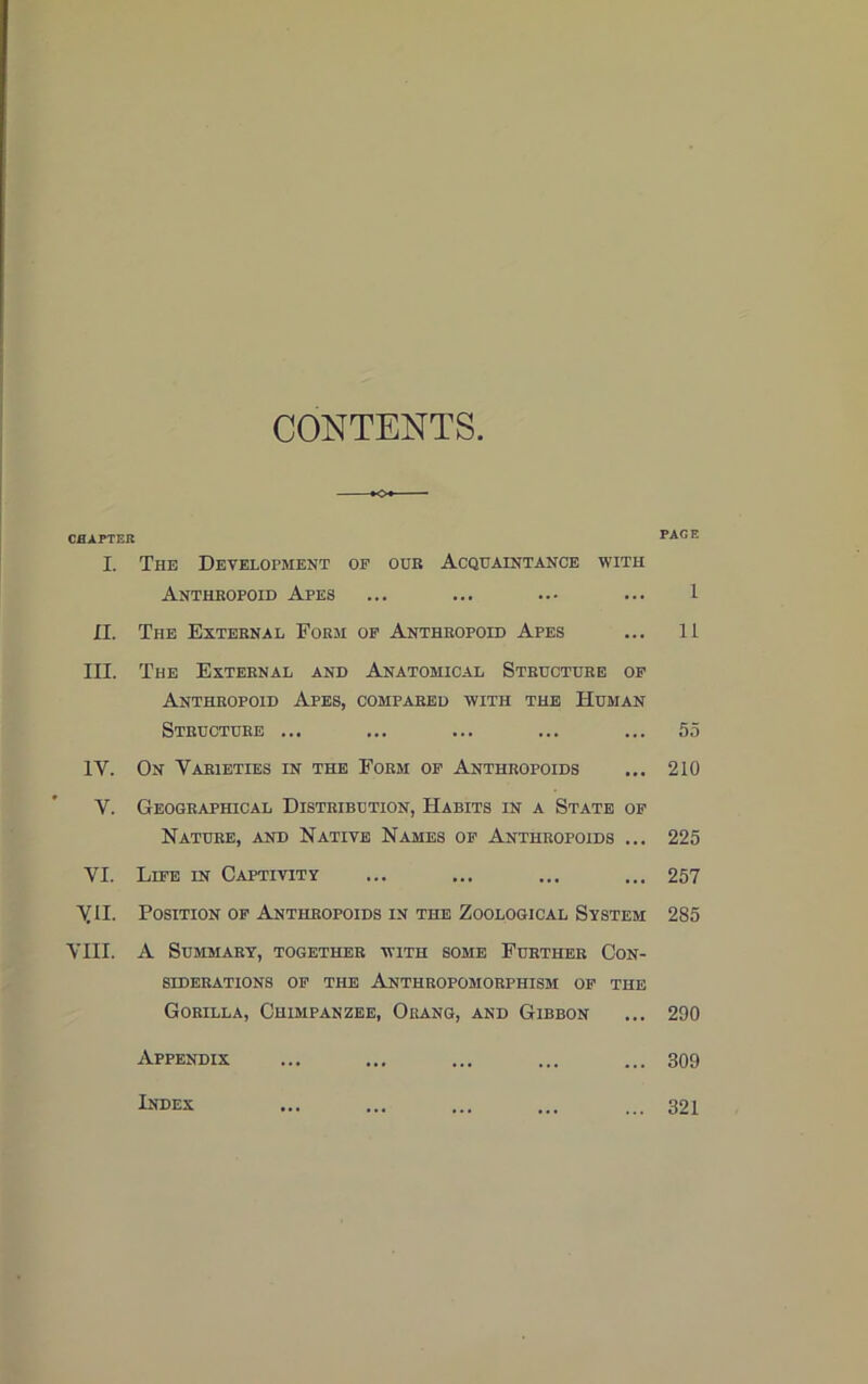 CONTENTS. CHAPTER I. The Development of our Acquaintance with Anthropoid Apes II. The External Form of Anthropoid Apes III. The External and Anatomical Structure of Anthropoid Apes, compared with the Human Structure ... 1Y. On Varieties in the Form of Anthropoids Y. Geographical Distribution, Habits in a State of Nature, and Native Names of Anthropoids ... VI. Life in Captivity yil. Position of Anthropoids in the Zoological System VIII. A Summary, together with some Further Con- siderations of the Anthropomorphism of the Gorilla, Chimpanzee, Orang, and Gibbon Appendix PAGE 1 11 55 210 225 257 285 290 309 Index 321