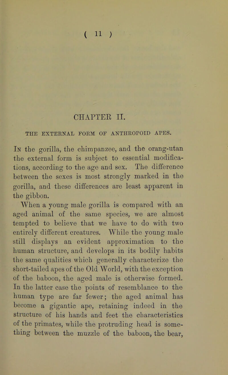 CHAPTER II. THE EXTERNAL FORM OF ANTHROPOID APES. In the gorilla, the chimpanzee, and the orang-utan the external form is subject to essential modifica- tions, according to the age and sex. The difference between the sexes is most strongly marked in the gorilla, and these differences are least apparent in the gibbon. When a young male gorilla is compared with an aged animal of the same species, we are almost tempted to believe that we have to do with two entirely different creatures. While the young male still displays an evident approximation to the human structure, and develops in its bodily habits the same qualities which generally characterize the short-tailed apes of the Old World, with the exception of the baboon, the aged male is otherwise formed. In the latter case the points of resemblance to the human type are far fewer; the aged animal has become a gigantic ape, retaining indeed in the structure of his hands and feet the characteristics of the primates, while the protruding head is some- thing between the muzzle of the baboon, the bear,