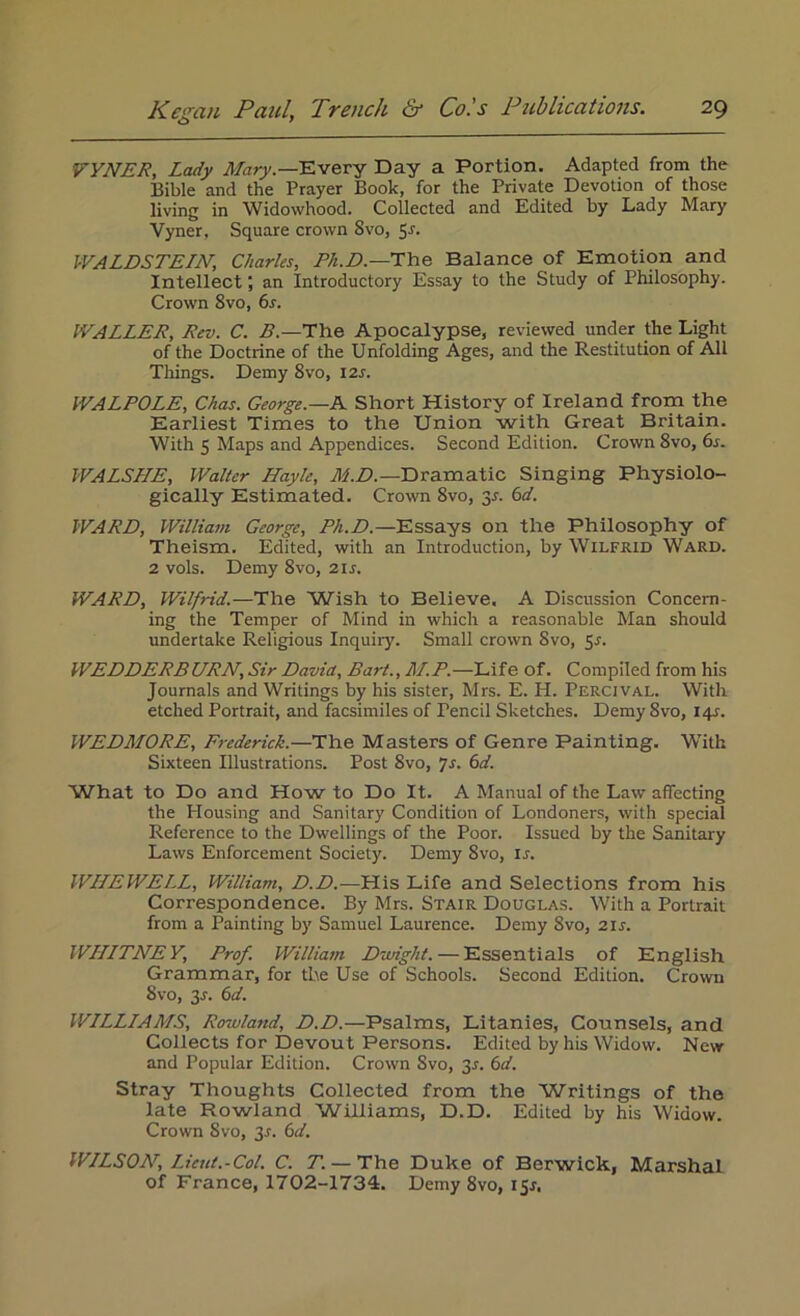 VYNER, Lady Mary.—Every Day a Portion. Adapted from the Bible and the Prayer Book, for the Private Devotion of those living in Widowhood. Collected and Edited by Lady Mary Vyner, Square crown 8vo, 51. WALDSTEIN, Charles, Ph.D.— The Balance of Emotion and Intellect; an Introductory Essay to the Study of Philosophy. Crown 8vo, 6s. WALLER, Rev. C. B.—The Apocalypse, reviewed under the Light of the Doctrine of the Unfolding Ages, and the Restitution of All Tilings. Demy 8vo, 12s. WALPOLE, Chas. George.—A. Short History of Ireland from the Earliest Times to the Union with Great Britain. With 5 Maps and Appendices. Second Edition. Crown 8vo, 6s. WALSLLE, Walter Hayle, M.D.— Dramatic Singing Physiolo- gically Estimated. Crown 8vo, 31. 6d. WARE, William George, Ph.D.—Essays on the Philosophy of Theism. Edited, with an Introduction, by Wilfrid Ward. 2 vols. Demy 8vo, 21 s. WARD, Wilfrid.—The Wish to Believe. A Discussion Concern- ing the Temper of Mind in which a reasonable Man should undertake Religious Inquiry. Small crown 8vo, 51. WEDDERBURN, Sir David, Bart., M.P.—Life of. Compiled from his Journals and Writings by his sister, Mrs. E. H. Percival. With etched Portrait, and facsimiles of Pencil Sketches. Demy 8vo, 141. WEDMORE, Frederick.—The Masters of Genre Painting. With Sixteen Illustrations. Post 8vo, 7s. 6d. What to Do and How to Do It. A Manual of the Law affecting the Housing and Sanitary Condition of Londoners, with special Reference to the Dwellings of the Poor. Issued by the Sanitary Laws Enforcement Society. Demy 8vo, Is. WHEWELL, William, D.D.—His Life and Selections from his Correspondence. By Mrs. Stair Douglas. With a Portrait from a Painting by Samuel Laurence. Demy 8vo, 21 s. WHITNEY, Prof. William Dwight. — Essentials of English Grammar, for the Use of Schools. Second Edition. Crown 8vo, 3L 6d. WILLIAMS, Rowland, D.D.—Psalms, Litanies, Counsels, and Collects for Devout Persons. Edited by his Widow. New and Popular Edition. Crown 8vo, 3r. 6d. Stray Thoughts Collected from the Writings of the late Rowland Williams, D.D. Edited by his Widow. Crown Svo, 31. 6d. WILSON, Lieut.-Col. C. T. — The Duke of Berwick, Marshal of France, 1702-1734. Demy 8vo, 151.