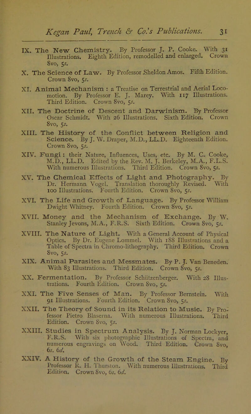 IX. The New Chemistry. By Professor J. P. Cooke. With 31 Illustrations. Eighth Edition, remodelled and enlarged. Crown Svo, 5*. X. The Science of Law. By Professor Sheldon Amos. Fifth Edition. Crown Svo, 5*. XI. Animal Mechanism : a Treatise on Terrestrial and Aerial Loco- motion. By Professor E. J. Marey. With 117 Illustrations. Third Edition. Crown Svo, 5r. XII. The Doctrine of Descent and Darwinism. By Professor Oscar Schmidt. With 26 Illustrations. Sixth Edition. Crown 8vo, Ss. XIII. The History of the Conflict between Religion and Science. By J. W. Draper, M.D., LL.D. Eighteenth Edition. Crown Svo, 5s. XIV. Fungi : their Nature, Influences, Uses, etc. By M. C. Cooke, M.D., LL.D. Edited by the Rev. M. J. Berkeley, M.A., F.L.S. With numerous Illustrations. Third Edition. Crown 8vo, Sr. XV. The Chemical Effects of Light and Photography. By Dr. Hermann Vogel. Translation thoroughly Revised. With 100 Illustrations. Fourth Edition. Crown 8vo, Sr. XVI. The Life and Growth of Language. By Professor William Dwight Whitney. Fourth Edition. Crown 8vo, 5r. XVII. Money and the Mechanism of Exchange. By W. Stanley Jevons, M.A., F.R.S. Sixth Edition. Crown Svo, Sr. XVIII. The Nature of Light. With a General Account of Physical Optics. By Dr. Eugene Lommel. With 188 Illustrations and a Table of Spectra in Chromo-lithography. Third Edition. Crown Svo, S-f. XIX. Animal Parasites and Messmates. By P. J. Van Beneden. With 83 Illustrations. Third Edition. Crown Svo, 5r. XX. Fermentation. By Professor Schiitzenberger. With 28 Illus- trations. Fourth Edition. Crown Svo, Sr. XXI. The Five Senses of Man. By Professor Bernstein. With 91 Illustrations. Fourth Edition. Crown Svo, 55. XXII. The Theory of Sound in its Relation to Music. By Pro- fessor Pietro Blaserna. With numerous Illustrations. Third Edition. Crown Svo, Sr. XXIII. Studies in Spectrum Analysis. By J. Norman Lockyer, F.R.S. With six photographic Illustrations of Spectra, and numerous engravings on Wood. Third Edition. Crown Svo, 6s. 6d. XXIV. A History of the Growth of the Steam Engine. By Professor R. PI. Thurston. With numerous Illustrations. Third Edition. Crown Svo, 6s. 6d.