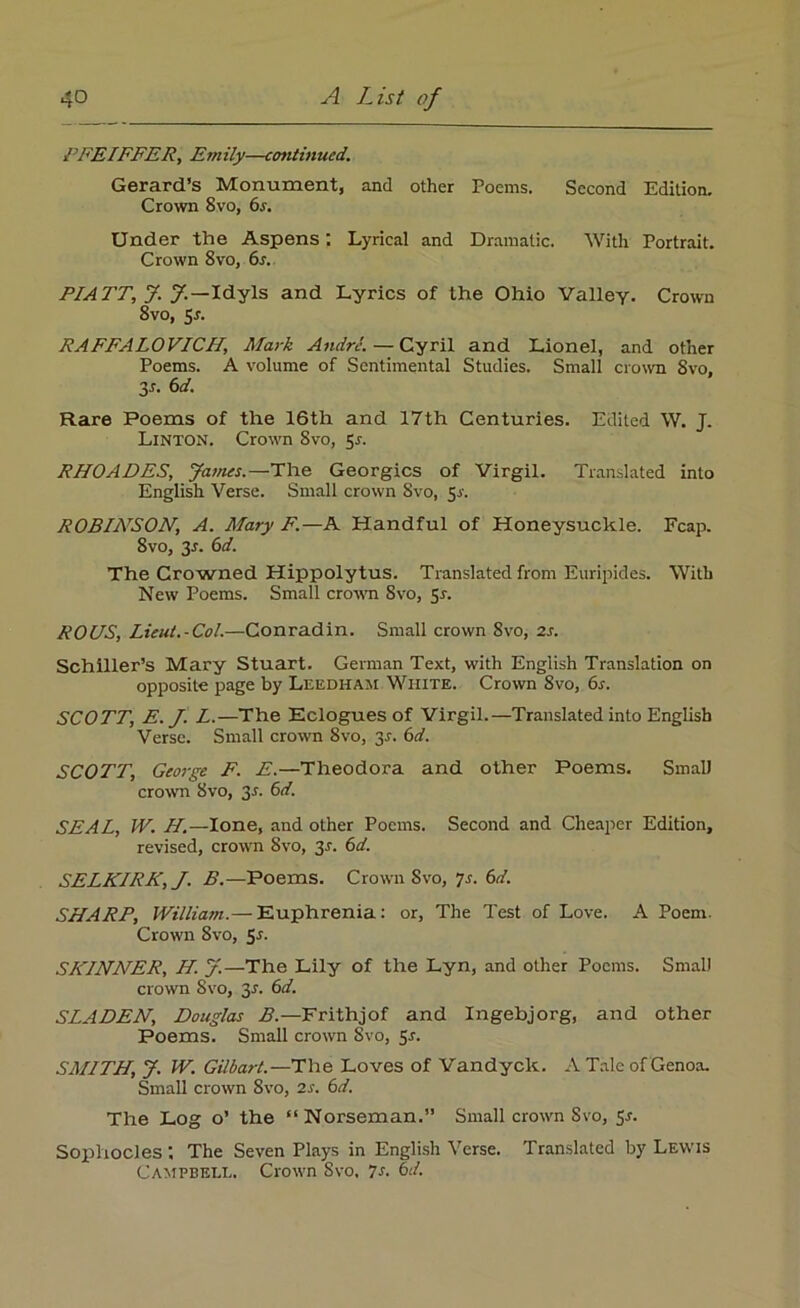 PFEIFFER, Emily—cotitinucd. Gerard’s Monument, and other Poems. Second Edition. Crown 8vo, 6r. Under the Aspens; Lyrical and Dramatic. With Portrait. Crown 8vo, 6s. PIATT, J. J.—Idyls and Lyrics of the Ohio Valley. Crown 8vo, 5r. RAFFALOVICH, Mark Andre.—Cyril and Lionel, and other Poems. A volume of Sentimental Studies. Small crown 8vo, 3 s. 6d. Rare Poems of the 16th and 17th Centuries. Edited W. J. Linton. Crown 8vo, 5*. RHOADES, James.—The Georgies of Virgil. Translated into English Verse. Small crown 8vo, 5s. ROBINSON, A. Mary F.—A Handful of Honeysuckle. Fcap. 8vo, 3r. 6d. The Crowned Hippolytus. Translated from Euripides. With New Poems. Small crown Svo, Sr. ROUS, Lieut.-Col.—Conradin. Small crown Svo, 2s. Schiller’s Mary Stuart. German Text, with English Translation on opposite page by Leedham White. Crown Svo, 6r. SCOTT, E. J. L.—The Eclogues of Virgil.—Translated into English Verse. Small crown Svo, 3r. 6d. SCOTT, George F. E.—Theodora and other Poems. Small crown Svo, 3r. 6d. SEAL, IV. H.—lone, and other Poems. Second and Cheaper Edition, revised, crown Svo, 3r. 6d. SELKIRK, J. B.—Poems. Crown Svo, 7r. 6d. SHARP, William.— Euphrenia: or, The Test of Love. A Poem. Crown Svo, Sr. SKINNER, H. J.—The Lily of the Lyn, and other Poems. Small crown Svo, 3r. 6d. SLADEN, Douglas B.—Frithjof and Ingebjorg, and other Poems. Small crown Svo, Sr. SMITH, J. W. Gilbart.—The Loves of Vandyck. A Tale of Genoa. Small crown 8vo, 2r. 6d. The Log o’ the “Norseman.” Small crown Svo, Sr. Sophocles : The Seven Plays in English Verse. Translated by Lewis Campbell. Crown Svo, 7s. 6d.