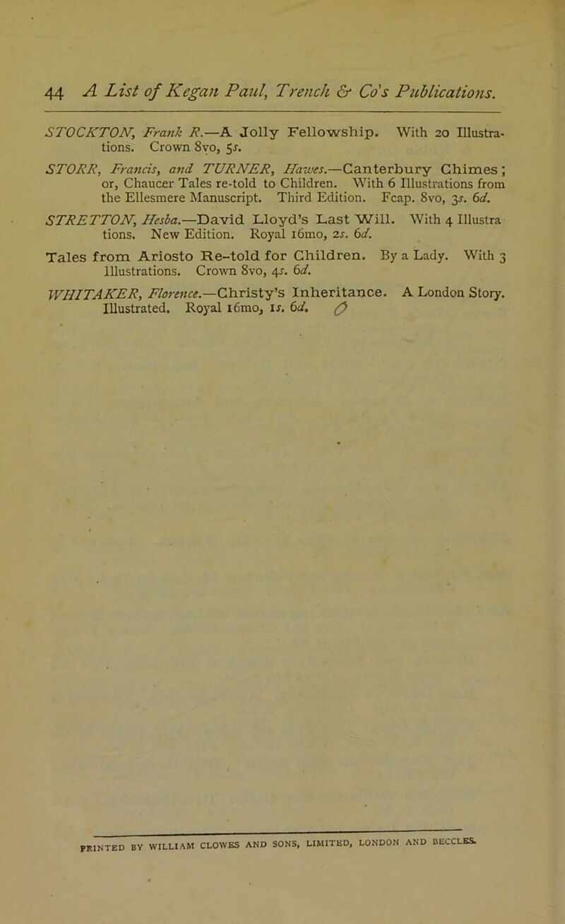 STOCKTON, Frank R.—A Jolly Fellowship. With 20 Illustra- tions. Crown 8vo, 5-f. STORE, Francis, and TURNER, Hawes.—Canterbury Chimes; or, Chaucer Tales re-told to Children. With 6 Illustrations from the Ellesmere Manuscript. Third Edition. Fcap. 8vo, y. 6d. STRETTON, Hesba.—David Lloyd’s Last Will. With 4 Illustra tions. New Edition. Royal i6mo, is. 6d. Tales from Ariosto Re-told for Children. By a Lady. With 3 Illustrations. Crown 8vo, 4s. 6d. WHITAKER, Florence— Christy’s Inheritance. A London Story. Illustrated. Royal i6mo, is. 6d. g> PRINTED BY WILLIAM CLOWES AND SONS, LIMITED, LONDON AND BECCLES.