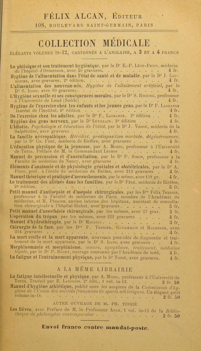 FÉLIX ALCAN, Éditeur ] OS, BOULEVARD SAINT-GERMAIN, PARIS COLLECTION MÉDICALE . ÉLÉGANTS VOLUMES IX-12, CARTONNÉS A L’ANGLAISE, A 3 ET A 4 FRANCS Le phtisique et son traitement hygiénique, par le Dr E.-P. Léon-Petit, médecin cle l’hôpital d'Ormesson, avec 20 gravures 4 fr. Hygiène de l'alimentation dans l'état de santé et de maladie, par le Dr J. Lau- monier, avec gravures. 2e édition 4 fr. L’alimentation des nonvcan-nés, Hygiène de l'allaitement artificiel, par le Dr S. Icard, avec 60 gravures , 4 fr. L'Hygiène sexuelle et ses conséquences morales, par le I)r S. Rirring, professeur à l’Université de Lund (Suède) 4 fr. Hygiène de l’exercice chez les enfants etles jeunes gens, par le Dr F. Lagrange lauréat de l’Institut. 4e édition 4 fr. De l’exercice chez les adultes, par le Dr F. Lagrange. 2° édition . . 4 fr. Hygiène des gens nerveux, par le Dr Levillain. 3° édition .... 4 fr. L’Idiotie. Psychologie et éducation de l'idiot, par le Dr J. Voisin, médecin de la Salpêtrière, avec gravures 4fr. La famille névropathique. Hérédité, prédisposition morbide, dégénérescence. par le Dr Ch. Féré, médecin de Bicêtre, avec gravures 4 fr. L’éducation physique de la jeunesse, par A. Mosso, professeur à l'Université de Turin. Préface de M. le Commandant Legros 4 fr. Manuel de percussion et d’auscultation, par le Dr P. Simon, professeur à la Faculté de médecine de Nancy, avec gravures 4 fr. Eléments d'anatomie et de physiologie génitales et obstétricales, par le Dr A. Pozzi, prof, à l’école de médecine de Reims, avec 219 gravures . 4 fr. Manuel théorique et pratique d'accouchements, par le même, avec 138 gr. 4 fr. Le traitement des aliénés dans les familles, par le D1' Féré, médecin de Bicêtre, 2e édition 3 fr. Petit manuel d’antisepsie et d’asepsie chirurgicales, par les Drs Félix Terrier, professeur à la Faculté de médecine de Paris, membre de l’Académie de médecine, et M. Péraire, ancien interne des hôpitaux, assistant de consulta- tion chirurgicale à l’hôpital Bicliat, avec gravures 3 fr. Petit manuel d’anesthésie chirurgicale, par les mêmes, avec 37 grav. 3 fr. I/opération dn trépan, par les mêmes, avec 222 gravures .... 4 fr. Manuel d’hydrothérapie, par le Dr Macario 3 fr Chirurgie de la face, par les D1'3 F. Terrier, Guilx.emain et Malherbe, avec 214 gravures 4 fr. La mort réelle et la mort apparente, nouveaux procédés de diagnostic et trai- tement de la mort apparente, par le D1' S. Icard, avec gravures . . 4 fr. Morphinomanie et morphinisme, mœurs, symptômes, traitement, médecine légale, par le Dr P. Rodet, ouvrage couronné par l’Académie de méd. 4 fr. La fatigue et l’entraînement physique, par le Ur Tissié, avec gravures. 4 fr. A LA MÊME LIBRAIRIE La fatigue intellectuelle et physique, par A. Mosso, professeur à l’Université de Turin. Traduit par E. Langlois. 2e édit., I vol. in-12 2 fr. 50 Manuel d’hygiène athlétique, publié sous les auspices de la Commission d'hy- giène de l'Union des sociétés françaises de sports athlétiques. Un élégant petit volume in-18 ° 2 fr 50 AUTRE OUVRAGE DE M. PII. TISSIE Les Iîêves, avec Préface de M. le Professeur Azam, 1 vol. in-12 de la Biblio- thèque de philosophie contemporaine 2 fr 50 Envoi franco contre mandat-poste.