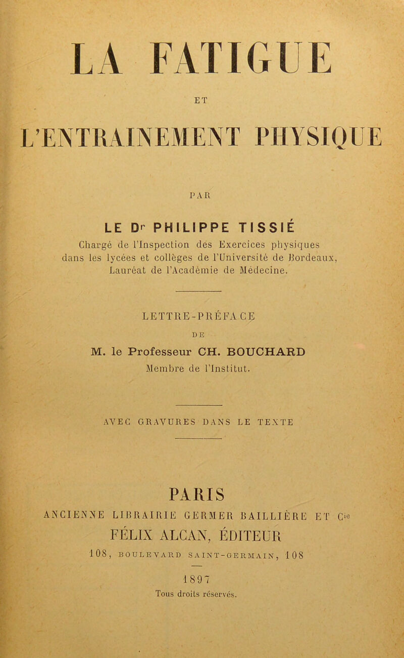 ET L’ENTRAINEMENT PHYSIQUE P A II LE Dr PHILIPPE TISSIÉ Chargé de l’Inspection des Exercices physiques dans les lycées et collèges de l’Université de Bordeaux, Lauréat de l’Académie de Médecine. LETTRE-PRÉFA CE DE M. le Professeur CH. BOUCHARD Membre de l’Institut. AVEC GRAVURES DANS LE TEXTE PARIS ANCIENNE LIBRAIRIE GERMER BAILLIÈRE ET C« FÉLIX ALCAN, ÉDITEUR 108, BOULEVARD SAINT-GERMAIN, 108 1897 Tous droils réserves.