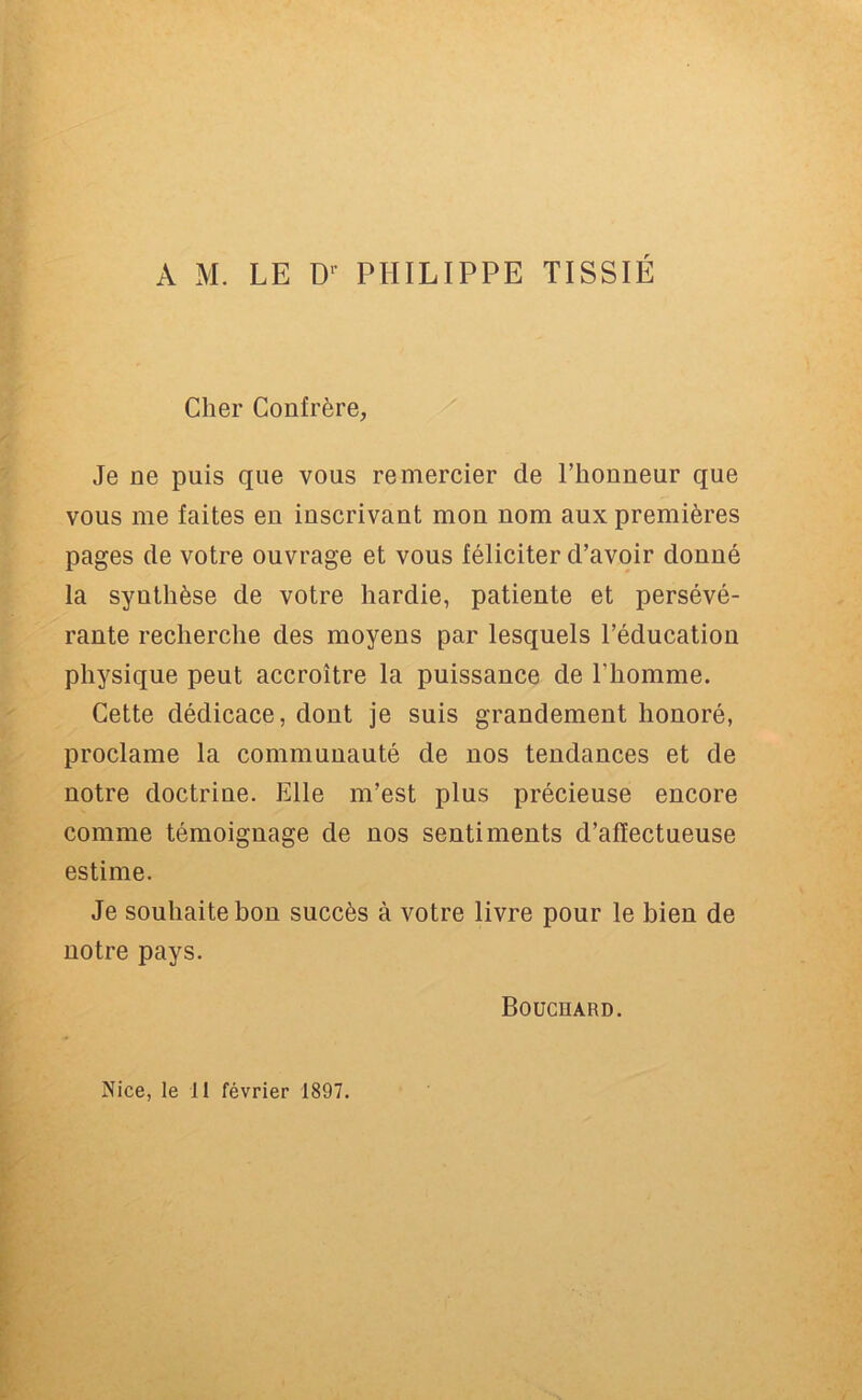 A M. LE D' PHILIPPE TISSIÉ Cher Confrère, Je ne puis que vous remercier de l’houneur que vous me faites eu inscrivant mou nom aux premières pages de votre ouvrage et vous féliciter d’avoir donné la synthèse de votre hardie, patiente et persévé- rante recherche des moyens par lesquels l’éducation physique peut accroître la puissance de l’homme. Cette dédicace, dont je suis grandement honoré, proclame la communauté de nos tendances et de notre doctrine. Elle m’est plus précieuse encore comme témoignage de nos sentiments d’affectueuse estime. Je souhaite hou succès à votre livre pour le bien de notre pays. Bouchard.