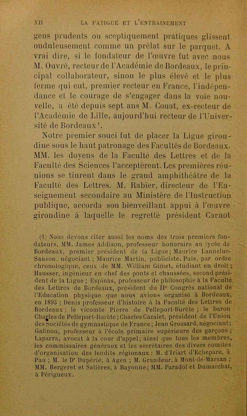 gens prudents ou sceptiquement pratiques glissent onduleusement comme un prélat sur le parquet. A vrai dire, si le fondateur de l’œuvre fut avec nous M. Ouvré, recteur de l’Académie de Bordeaux, le prin- cipal collaborateur, sinon le plus élevé et le plus ferme qui eut, premier recteur eu France, l’indépen- dance et le courage de s’engager dans la voie nou- velle, a été depuis sept ans M. Couat, ex-recteur de l’Académie de Lille, aujourd’hui recteur de l’Univer- sité de Bordeaux1. Notre premier souci fut de placer la Ligue giron- dine sous le haut patronage des Facultés de Bordeaux. MM. les doyens de la Faculté des Lettres et de la Faculté des Sciences l’acceptèrent. Les premières réu- nions se tinrent dans le grand amphithéâtre de la Faculté des Lettres. M. Rabier, directeur de l’En- seignement secondaire au Ministère de l’Instruction publique, accorda son bienveillant appui à l’œuvre girondine à laquelle le regretté président Carnot (1) Nous devons citer aussi les noms des trois premiers fon- dateurs, MM. James Addison, professeur honoraire au lycée de Bordeaux, premier président de la Ligue; Maurice Lanneluc- Sanson, négociant ; Maurice Martin, publiciste. Puis, par ordre chronologique, ceux de MM. William Gimet, étudiant en droit; Hausser, ingénieur en chef des ponts et chaussées, second prési- dent de la Ligue ; Ëspinas, professeur de philosophie à la Faculté des Lettres de Bordeaux, président du IIe Congrès national de l’Education physique que nous avions organisé à Bordeaux, en 1893 ; Denis professeur d’histoire à la Faculté des Lettres de Bordeaux ; le vicomte Pierre de Pelleport-Burète ; le baron Charles de Pelleport-Burète; Charles Cazalet, président de l'Union des Sociétés de gymnastique de France ; Jean Grossard, négociant ; Galinou, professeur à l’école primaire supérieure des garçons ; Laparra, avocat à la cour d’appel; ainsi que tous les membres, les commissaires généraux et les secrétaires des divers comités d’organisation des lendits régionaux: M. d’Iriart d’Echepare, à Pau ; M. le Dr Dupérié, à Agen ; M. Grandeur, à Mont-de-Marsan ; MM. Bergeret et Salières, à Bayonne; MM. Paradol et Dumarchat, à Périgueux.