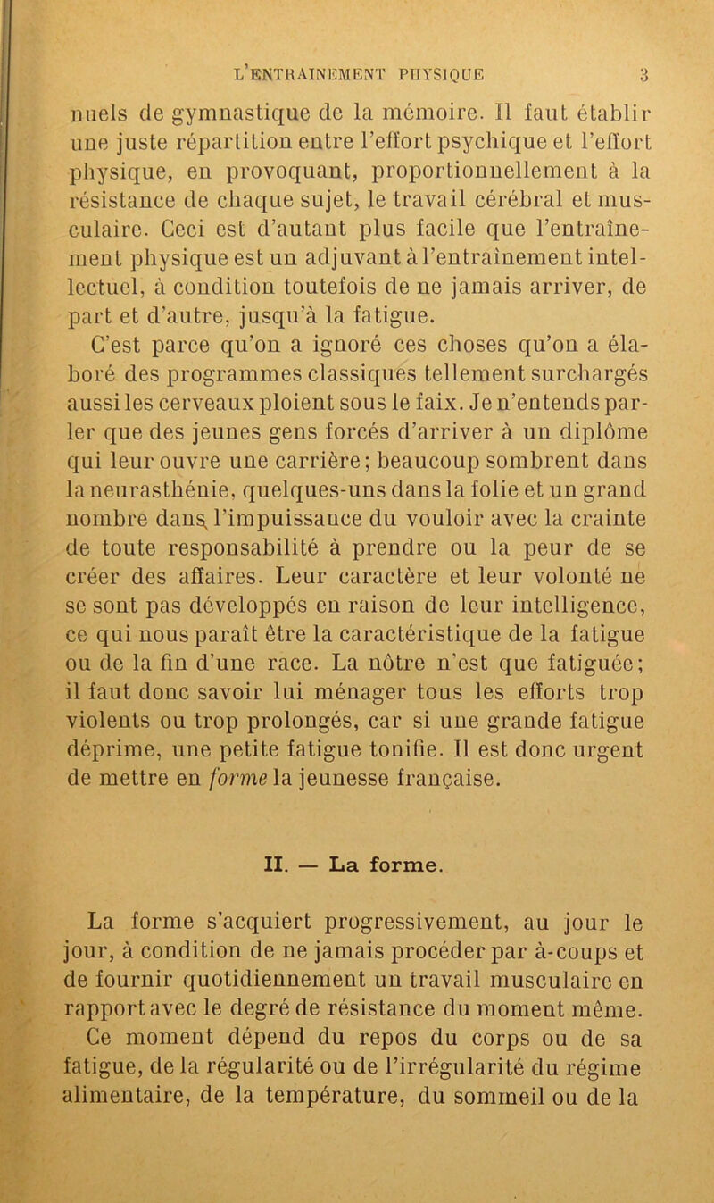 nuels de gymnastique de la mémoire. 11 faut établir une juste répartition entre l’effort psychique et l’effort physique, eu provoquant, proportionnellement à la résistance de chaque sujet, le travail cérébral et mus- culaire. Ceci est d’autant plus facile que l’entraîne- ment physique est un adjuvant à l’entrainement intel- lectuel, à condition toutefois de ne jamais arriver, de part et d’autre, jusqu’à la fatigue. C’est parce qu’on a ignoré ces choses qu’on a éla- boré des programmes classiques tellement surchargés aussi les cerveaux ploient sous le faix. Je n’entends par- ler que des jeunes gens forcés d’arriver à un diplôme qui leur ouvre une carrière; beaucoup sombrent dans la neurasthénie, quelques-uns dans la folie et un grand nombre dans, l’impuissance du vouloir avec la crainte de toute responsabilité à prendre ou la peur de se créer des affaires. Leur caractère et leur volonté ne se sont pas développés en raison de leur intelligence, ce qui nous paraît être la caractéristique de la fatigue ou de la fin d’une race. La nôtre n’est que fatiguée; il faut donc savoir lui ménager tous les efforts trop violents ou trop prolongés, car si une grande fatigue déprime, une petite fatigue tonifie. Il est donc urgent de mettre en forme la jeunesse française. II. — La forme. La forme s’acquiert progressivement, au jour le jour, à condition de ne jamais procéder par à-coups et de fournir quotidiennement uu travail musculaire en rapport avec le degré de résistance du moment même. Ce moment dépend du repos du corps ou de sa fatigue, de la régularité ou de l’irrégularité du régime alimentaire, de la température, du sommeil ou de la