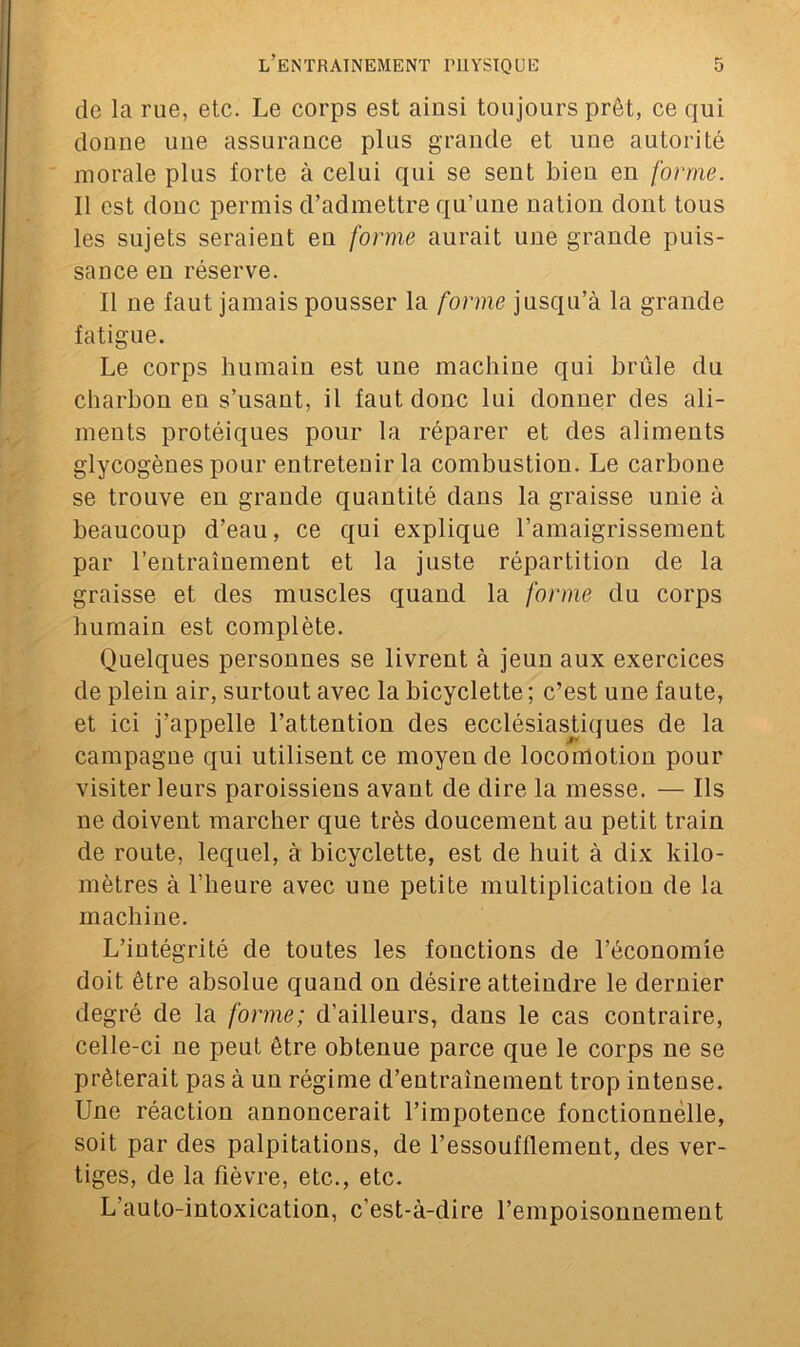 de la rue, etc. Le corps est ainsi toujours prêt, ce qui donne une assurance plus grande et une autorité morale plus forte à celui qui se sent bien en forme. Il est donc permis d’admettre qu’une nation dont tous les sujets seraient en forme aurait une grande puis- sance en réserve. Il ne faut jamais pousser la forme jusqu’à la grande fatigue. Le corps humain est une machine qui brûle du charbon en s’usant, il faut donc lui donner des ali- ments protéiques pour la réparer et des aliments glycogènes pour entretenir la combustion. Le carbone se trouve en grande quantité dans la graisse unie à beaucoup d’eau, ce qui explique l’amaigrissement par l’entraînement et la juste répartition de la graisse et des muscles quand la forme du corps humain est complète. Quelques personnes se livrent à jeun aux exercices de plein air, surtout avec la bicyclette ; c’est une faute, et ici j’appelle l’attention des ecclésiastiques de la campagne qui utilisent ce moyen de locomotion pour visiter leurs paroissiens avant de dire la messe. — Ils ne doivent marcher que très doucement au petit train de route, lequel, à bicyclette, est de huit à dix kilo- mètres à l’heure avec une petite multiplication de la machine. L’intégrité de toutes les fonctions de l’économie doit être absolue quand on désire atteindre le dernier degré de la forme; d’ailleurs, dans le cas contraire, celle-ci ne peut être obtenue parce que le corps ne se prêterait pas à un régime d’entrainement trop intense. Une réaction annoncerait l’impotence fonctionnelle, soit par des palpitations, de l’essoufflement, des ver- tiges, de la fièvre, etc.., etc. L’auto-intoxication, c’est-à-dire l’empoisonnement