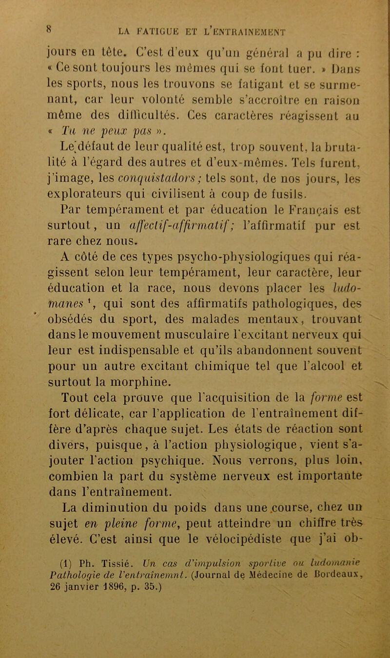 jours eu tête. C’est d’eux qu’un général a pu dire : « Ce sont toujours les mêmes qui se font tuer. » Dans les sports, nous les trouvons se fatigant et se surme- nant, car leur volonté semble s’accroître en raison même des difficultés. Ces caractères réagissent au « Tu ne peux pas ». Le^défautde leur qualité est, trop souvent, la bruta- lité à l’égard des autres et d’eux-mèmes. Tels furent, j'image, les conquistador s ; tels sont, de nos jours, les explorateurs qui civilisent à coup de fusils. Par tempérament et par éducation le Français est surtout, un affeclif-affirmatif ; l’affirmatif pur est rare chez nous. A côté de ces types psycho-physiologiques qui réa- gissent selon leur tempérament, leur caractère, leur éducation et la race, nous devons placer les ludo- manes 1, qui sont des affirmatifs pathologiques, des obsédés du sport, des malades mentaux, trouvant dans le mouvement musculaire l'excitant nerveux qui leur est indispensable et qu’ils abandonnent souvent pour un autre excitant chimique tel que l’alcool et surtout la morphine. Tout cela prouve que l'acquisition de la forme est fort délicate, car l’application de l’entrainement dif- fère d’après chaque sujet. Les états de réaction sont divers, puisque, à l’action physiologique, vient s’a- jouter l'action psychique. Nous verrons, plus loin, combien la part du système nerveux est importante dans l’entraînement. La diminution du poids dans une .course, chez un sujet en pleine forme, peut atteindre un chiffre très élevé. C’est ainsi que le vélocipédiste que j’ai ob- (1) Ph. Tissié. Un cas d'impulsion sportive ou ludomanie Pathologie de l'entraînemnt. (Journal de Médecine de Bordeaux, 26 janvier 1896, p. 35.)