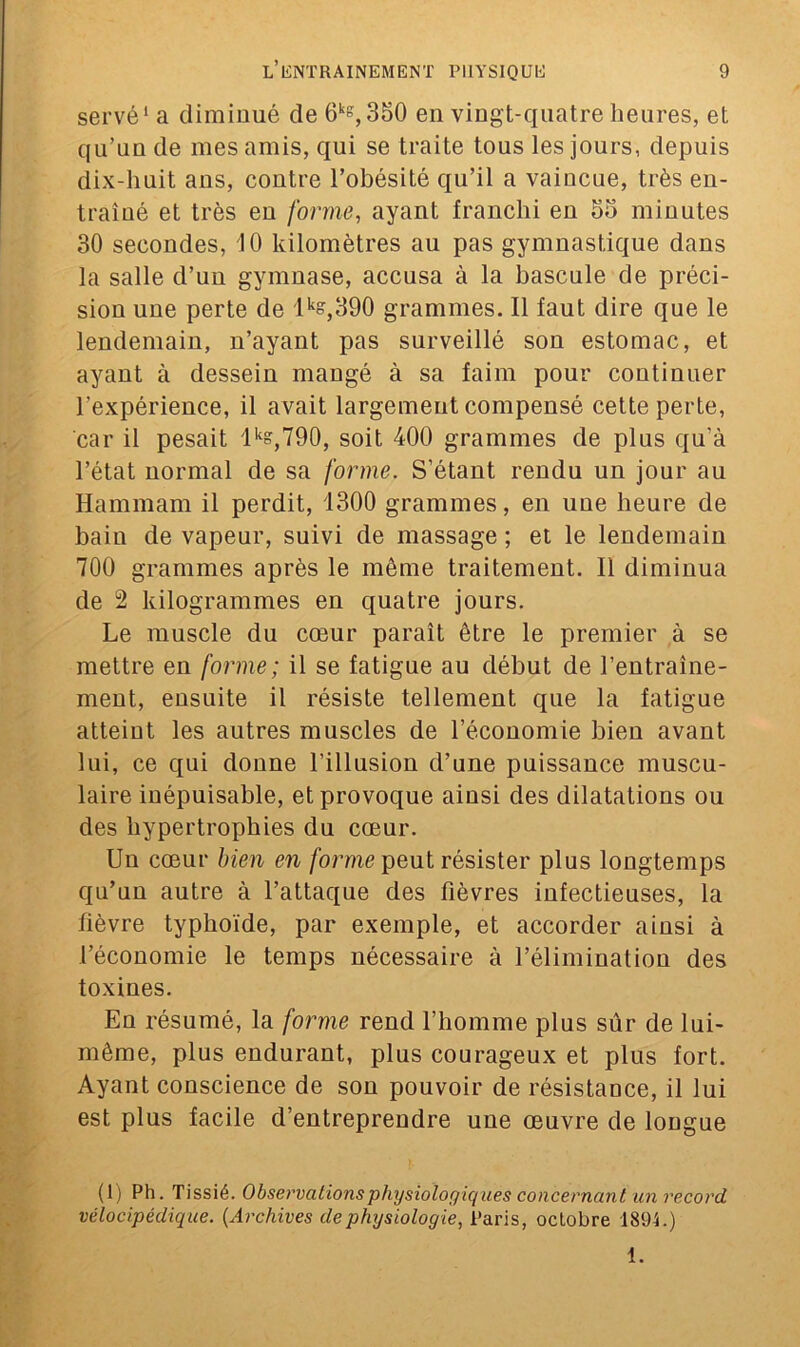 serve1 a diminué de 6kg, 380 en vingt-quatre heures, et qu’un de mes amis, qui se traite tous les jours, depuis dix-huit ans, contre l’obésité qu’il a vaincue, très en- traîné et très en forme, ayant franchi en 55 minutes 30 secondes, 10 kilomètres au pas gymnastique dans la salle d’un gymnase, accusa à la bascule de préci- sion une perte de lks,390 grammes. Il faut dire que le lendemain, n’ayant pas surveillé son estomac, et ayant à dessein mangé à sa faim pour continuer l’expérience, il avait largement compensé cette perte, car il pesait lks,790, soit 400 grammes de plus qu’à l’état normal de sa forme. S’étant rendu un jour au Hammam il perdit, 1300 grammes, en une heure de bain de vapeur, suivi de massage ; et le lendemain 700 grammes après le même traitement. Il diminua de 2 kilogrammes en quatre jours. Le muscle du cœur paraît être le premier à se mettre en forme; il se fatigue au début de l’entraîne- ment, ensuite il résiste tellement que la fatigue atteint les autres muscles de l'économie bien avant lui, ce qui donne l’illusion d’une puissance muscu- laire inépuisable, et provoque ainsi des dilatations ou des hypertrophies du cœur. Un cœur bien en forme peut résister plus longtemps qu’un autre à l’attaque des fièvres infectieuses, la fièvre typhoïde, par exemple, et accorder ainsi à l’économie le temps nécessaire à l’élimination des toxines. En résumé, la forme rend l’homme plus sûr de lui- même, plus endurant, plus courageux et plus fort. Ayant conscience de son pouvoir de résistance, il lui est plus facile d’entreprendre une œuvre de longue (1) Ph. Tissié. Observations physiologiques concernant un record vélocipéclique. (Archives de physiologie, Paris, octobre 1894.) 1.