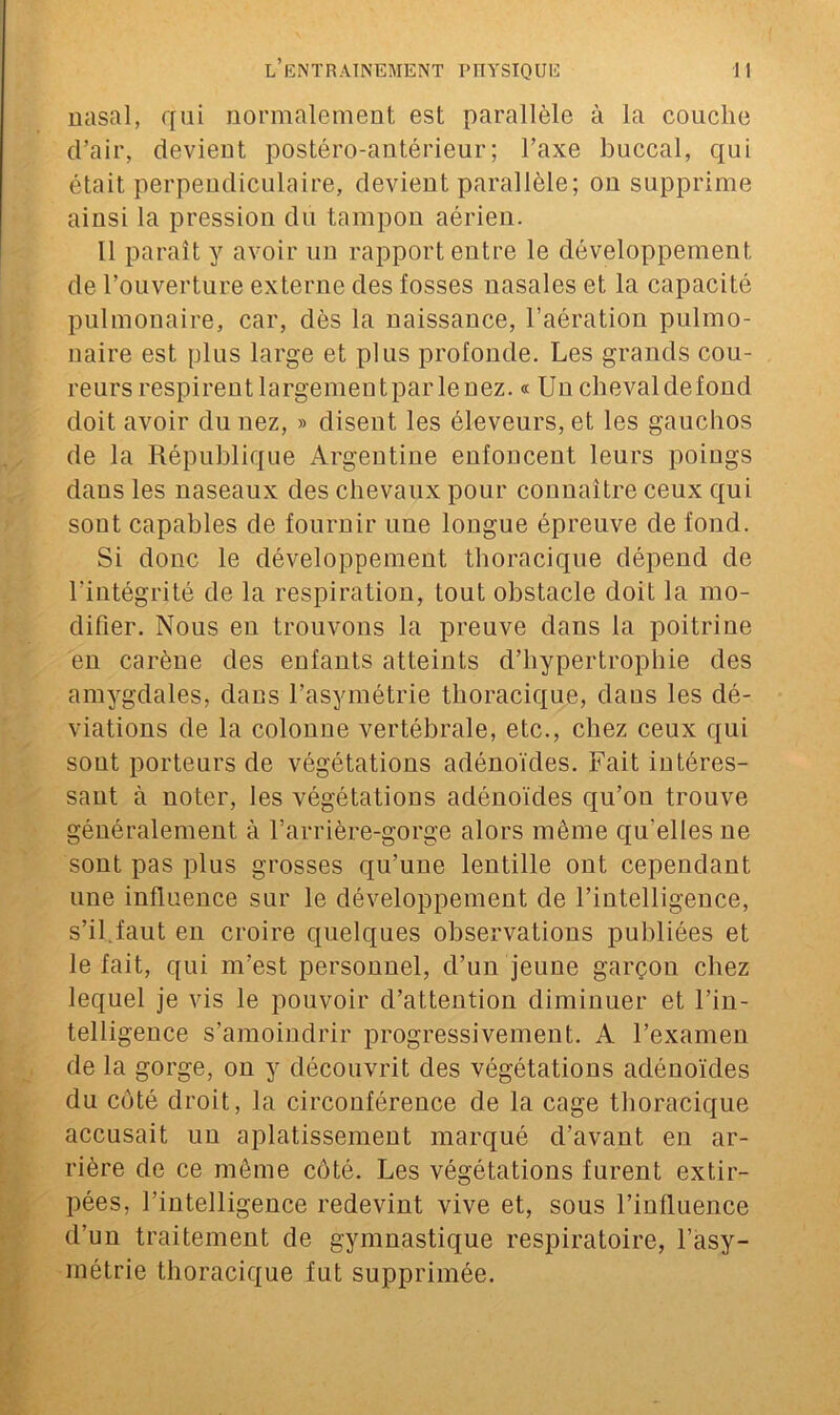 nasal, qui normalement est parallèle à la couche d’air, devient postéro-antérieur; l’axe buccal, qui était perpendiculaire, devient parallèle; on supprime ainsi la pression du tampon aérien. 11 paraît y avoir un rapport entre le développement de l’ouverture externe des fosses nasales et la capacité pulmonaire, car, dès la naissance, l’aération pulmo- naire est plus large et plus profonde. Les grands cou- reurs respirent largementparlenez. « Un chevaldefond doit avoir du nez, » disent les éleveurs, et les gauchos de la République Argentine enfoncent leurs poings dans les naseaux des chevaux pour connaître ceux qui sont capables de fournir une longue épreuve de fond. Si donc le développement thoracique dépend de l’intégrité de la respiration, tout obstacle doit la mo- difier. Nous en trouvons la preuve dans la poitrine en carène des enfants atteints d’hypertrophie des amygdales, dans l’asymétrie thoracique, dans les dé- viations de la colonne vertébrale, etc., chez ceux qui sont porteurs de végétations adénoïdes. Fait intéres- sant à noter, les végétations adénoïdes qu’on trouve généralement à l’arrière-gorge alors même qu'elles ne sont pas plus grosses qu’une lentille ont cependant une influence sur le développement de l’intelligence, s’il.faut en croire quelques observations publiées et le fait, qui m’est personnel, d’un jeune garçon chez lequel je vis le pouvoir d’attention diminuer et l’in- telligence s’amoindrir progressivement. A l’examen de la gorge, on y découvrit des végétations adénoïdes du côté droit, la circonférence de la cage thoracique accusait uu aplatissement marqué d’avant en ar- rière de ce même côté. Les végétations furent extir- pées, l’intelligence redevint vive et, sous l’influence d’un traitement de gymnastique respiratoire, l’asy- métrie thoracique fut supprimée.