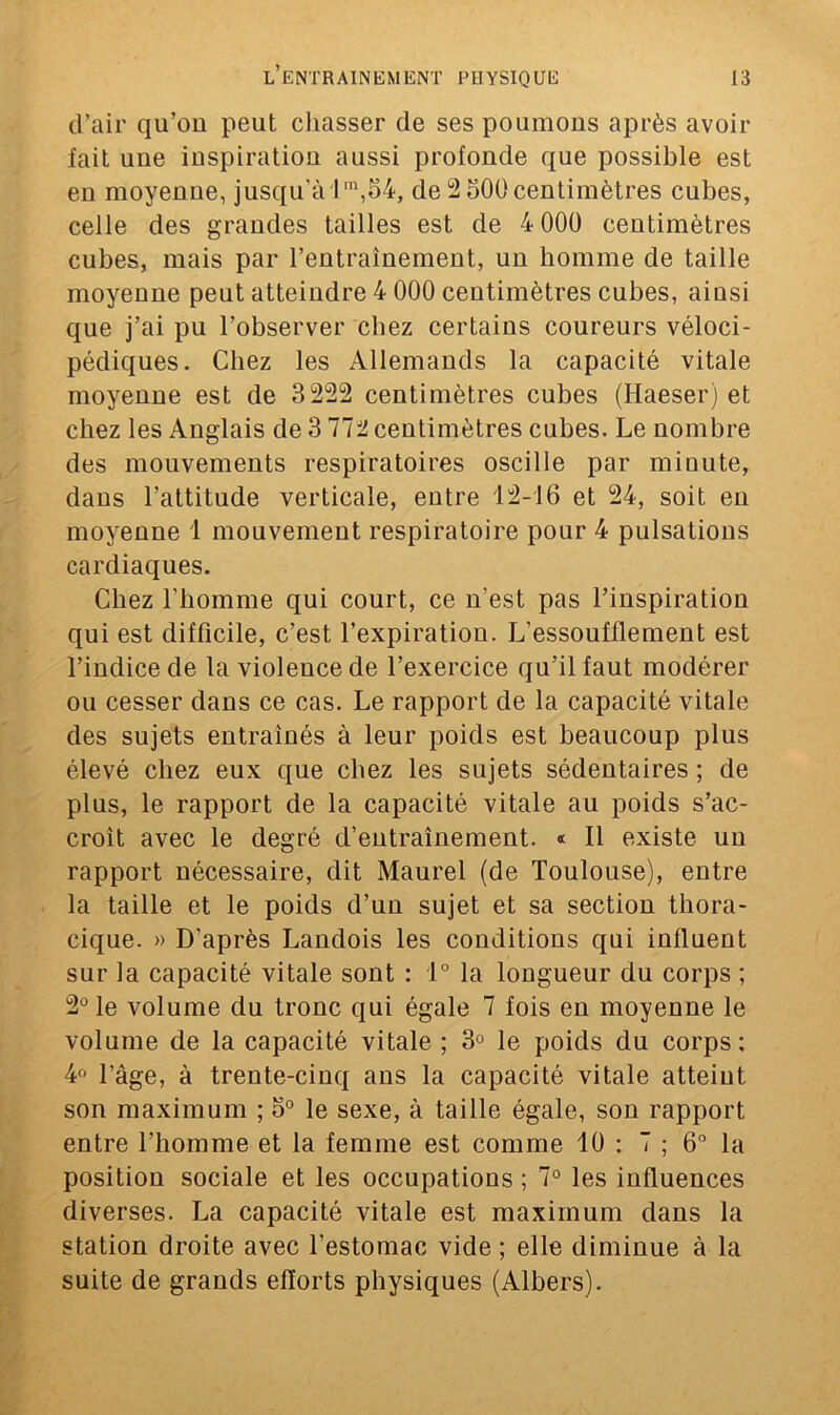 d’air qu’on peut chasser de ses poumons après avoir fait une inspiration aussi profonde que possible est en moyenne, jusqu'à lm,54, de 2 500centimètres cubes, celle des grandes tailles est de 4 000 centimètres cubes, mais par l’entraînement, un homme de taille moyenne peut atteindre 4 000 centimètres cubes, ainsi que j’ai pu l’observer chez certains coureurs véloci- pédiques. Chez les Allemands la capacité vitale moyenne est de 3 222 centimètres cubes (Haeser) et chez les Anglais de 3112 centimètres cubes. Le nombre des mouvements respiratoires oscille par minute, dans l’attitude verticale, entre 12-16 et 24, soit en moyenne 1 mouvement respiratoire pour 4 pulsations cardiaques. Chez l'homme qui court, ce n’est pas l’inspiration qui est difficile, c’est l’expiration. L’essoufflement est l’indice de la violence de l’exercice qu’il faut modérer ou cesser dans ce cas. Le rapport de la capacité vitale des sujets entraînés à leur poids est beaucoup plus élevé chez eux que chez les sujets sédentaires ; de plus, le rapport de la capacité vitale au poids s’ac- croît avec le degré d’entraînement. « Il existe un rapport nécessaire, dit Maurel (de Toulouse), entre la taille et le poids d’un sujet et sa section thora- cique. » D’après Landois les conditions qui influent sur la capacité vitale sont : 1° la longueur du corps ; 2° le volume du tronc qui égale 7 fois en moyenne le volume de la capacité vitale ; 3° le poids du corps ; 4° l’âge, à trente-cinq ans la capacité vitale atteint son maximum ; 5° le sexe, à taille égale, son rapport entre l’homme et la femme est comme 10 : 7 ; 6° la position sociale et les occupations ; 7° les influences diverses. La capacité vitale est maximum dans la station droite avec l’estomac vide ; elle diminue à la suite de grands efforts physiques (Albers).